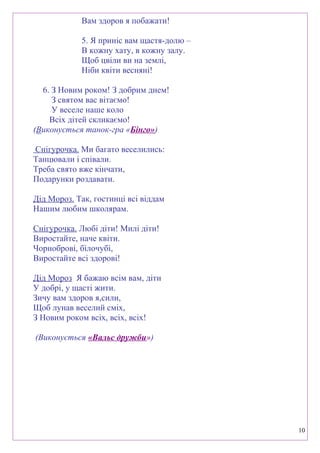 Вам здоров я побажати!
5. Я приніс вам щастя-долю –
В кожну хату, в кожну залу.
Щоб цвіли ви на землі,
Ніби квіти весняні!
6. З Новим роком! З добрим днем!
З святом вас вітаємо!
У веселе наше коло
Всіх дітей скликаємо!
(Виконується танок-гра «Бінго»)
Снігурочка. Ми багато веселились:
Танцювали і співали.
Треба свято вже кінчати,
Подарунки роздавати.
Дід Мороз. Так, гостинці всі віддам
Нашим любим школярам.
Снігурочка. Любі діти! Милі діти!
Виростайте, наче квіти.
Чорноброві, білочубі,
Виростайте всі здорові!
Дід Мороз Я бажаю всім вам, діти
У добрі, у щасті жити.
Зичу вам здоров я,сили,
Щоб лунав веселий сміх,
З Новим роком всіх, всіх, всіх!
(Виконується «Вальс дружби»)
10
 