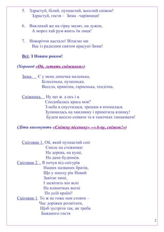5. Здрастуй, білий, пухнастий, веселий сніжок!
Здрастуй, гостя – Зима –чарівниця!
6. Викликай же на гірку малят, на лужок,
А мороз хай рум янить їм лиця!
7. Новоріччя настало! Вітаємо ми
Вас із радісним святом красуні-Зими!
Всі: З Новим роком!
(Хоровод «Ой, летять сніжинки»)
Зима. Є у мене донечка маленька,
Білесенька, пухкенька.
Весела, привітна, гарненька, тендітна.
Сніжинка. Ну що ж. а ось і я.
Сподобалась краса моя?
З неба я спустилася, трошки я втомилася.
Зупинилась на хвилинку і примітила ялинку!
Будем весело співати та в таночках танцювати!
(Діти виконують «Сніжну пісеньку» --«А-ну, сніжок!»)
Сніговик 1. Ой, який пухнастий сніг
Сипле на стежинки:
На дерева, на кущі,
На дахи будинків.
Сніговик 2 . Я почув від снігурів
Наших названих братів,
Що у школу рік Новий
Завітає нині,
І засвітить він ясні
На ялиночках вогні
По усій країні!
Сніговик 1. То ж не гоже нам стояти –
Час доріжки розмітати,
Щоб зустріти так, як треба
Бажаного гостя
2
 