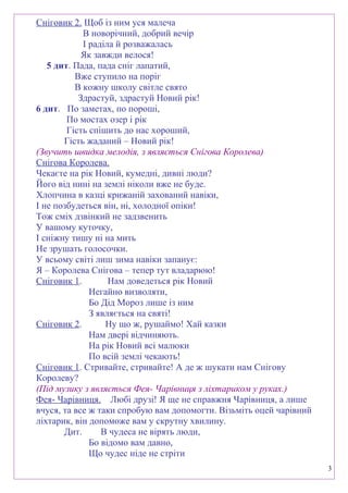 Сніговик 2. Щоб із ним уся малеча
В новорічний, добрий вечір
І раділа й розважалась
Як завжди велося!
5 дит. Пада, пада сніг лапатий,
Вже ступило на поріг
В кожну школу світле свято
Здрастуй, здрастуй Новий рік!
6 дит. По заметах, по пороші,
По мостах озер і рік
Гість спішить до нас хороший,
Гість жаданий – Новий рік!
(Звучить швидка мелодія, з являється Снігова Королева)
Снігова Королева.
Чекаєте на рік Новий, кумедні, дивні люди?
Його від нині на землі ніколи вже не буде.
Хлопчина в казці крижаній захований навіки,
І не позбудеться він, ні, холодної опіки!
Тож сміх дзвінкий не задзвенить
У вашому куточку,
І сніжну тишу ні на мить
Не зрушать голосочки.
У всьому світі лиш зима навіки запанує:
Я – Королева Снігова – тепер тут владарюю!
Сніговик 1. Нам доведеться рік Новий
Негайно визволяти,
Бо Дід Мороз лише із ним
З являється на святі!
Сніговик 2. Ну що ж, рушаймо! Хай казки
Нам двері відчиняють.
На рік Новий всі малюки
По всій землі чекають!
Сніговик 1. Стривайте, стривайте! А де ж шукати нам Снігову
Королеву?
(Під музику з являється Фея- Чарівниця з ліхтариком у руках.)
Фея- Чарівниця. Любі друзі! Я ще не справжня Чарівниця, а лише
вчуся, та все ж таки спробую вам допомогти. Візьміть оцей чарівний
ліхтарик, він допоможе вам у скрутну хвилину.
Дит. В чудеса не вірять люди,
Бо відомо вам давно,
Що чудес ніде не стріти
3
 