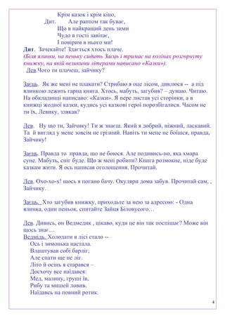 Крім казок і крім кіно,
Дит. Але раптом так буває,
Що в найкращий день зими
Чудо в гості завітає,
І повірим в нього ми!
Дит. Зачекайте! Здається хтось плаче.
(Біля ялинки, на пеньку сидить Заєць і тримає на колінах розгорнуту
книжку, на якій великими літерами написано «Казки»).
Лев.Чого ти плачеш, зайчику?
Заєць. Як же мені не плакати? Стрибаю я оце лісом, дивлюся -- а під
ялинкою лежить гарна книга. Хтось, мабуть, загубив? – думаю. Читаю.
На обкладинці написано: «Казки». Я пере листав усі сторінки, а в
книжці жодної казки, кудись усі казкові герої порозбігалися. Часом не
ти їх, Левику, злякав?
Лев. Ну що ти, Зайчику! Ти ж знаєш. Який я добрий, ніжний, ласкавий.
Та й вигляд у мене зовсім не грізний. Навіть ти мене не боїшся, правда,
Зайчику!
Заєць. Правда то правда, що не боюся. Але подивись-но, яка хмара
суне. Мабуть, сніг буде. Що ж мені робити? Книга розмокне, ніде буде
казкам жити. Я ось написав оголошення. Прочитай.
Лев. Охо-хо-х! щось я погано бачу. Окуляри дома забув. Прочитай сам, ,
Зайчику.
Заєць. Хто загубив книжку, приходьте за нею за адресою: - Одна
ялинка, один пеньок, спитайте Зайця Біловусого…
Лев. Дивись, он Ведмедик , цікаво, куди це він так поспішає? Може він
щось знає…
Ведмідь. Холодати в лісі стало --
Ось і зимонька настала.
Влаштував собі барліг,
Але спати ще не ліг.
Літо й осінь я старався –
Досхочу все наїдався:
Мед, малину, груші їв,
Рибу та мишей ловив.
Наїдавсь на повний ротик.
4
 
