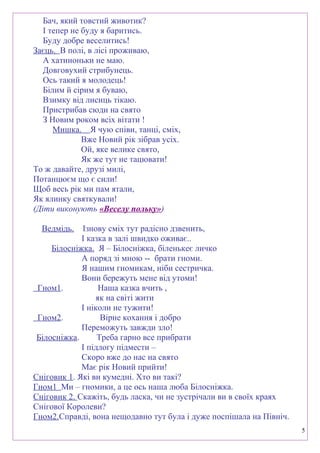 Бач, який товстий животик?
І тепер не буду я баритись.
Буду добре веселитись!
Заєць. В полі, в лісі проживаю,
А хатиноньки не маю.
Довговухий стрибунець.
Ось такий я молодець!
Білим й сірим я буваю,
Взимку від лисиць тікаю.
Пристрибав сюди на свято
З Новим роком всіх вітати !
Мишка. Я чую співи, танці, сміх,
Вже Новий рік зібрав усіх.
Ой, яке велике свято,
Як же тут не тацювати!
То ж давайте, друзі милі,
Потанцюєм що є сили!
Щоб весь рік ми пам ятали,
Як ялинку святкували!
(Діти виконують «Веселу польку»)
Ведмідь. Ізнову сміх тут радісно дзвенить,
І казка в залі швидко оживає..
Білосніжка. Я – Білосніжка, біленькеє личко
А поряд зі мною -- брати гноми.
Я нашим гномикам, ніби сестричка.
Вони бережуть мене від утоми!
Гном1. Наша казка вчить ,
як на світі жити
І ніколи не тужити!
Гном2. Вірне кохання і добро
Переможуть завжди зло!
Білосніжка. Треба гарно все прибрати
І підлогу підмести –
Скоро вже до нас на свято
Має рік Новий прийти!
Сніговик 1. Які ви кумедні. Хто ви такі?
Гном1 Ми – гномики, а це ось наша люба Білосніжка.
Сніговик 2. Скажіть, будь ласка, чи не зустрічали ви в своїх краях
Снігової Королеви?
Гном2.Справді, вона нещодавно тут була і дуже поспішала на Північ.
5
 