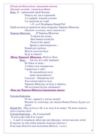 (Гноми та Білосніжка виконують танок)
(Звучить мелодія, з являється Вовк)
Вовк. Я – гарненький сірий Вовчик.
Кажуть всі, що я страшний,
А я добрий, чемний хлопчик
І ні трішечки не злий!
-- О –о-о! Незабаром Новий Рік!
Треба встигнути привітати свою подружку Червону Шапочку.
(Біжить за ялинку, там ховається.)
Червона Шапочка. Я Червона Шапочка.
З святом вас вітаю,
Вам бажаю цілий рік
Радості без краю!
Зранку я причепурилась –
Новий рік стрічати.
Весело сьогодні буде
Буду я співати!
(Пісня Червоної Шапочки. )Вибігає Вовк.
Вовк . Аж ось де я тебе знайшов!
Не бійся ти мене –
З тобою хочу помиритись
І привітати я тебе!
Не хвилюйтеся гості,
мами заспокойтесь!
Сьогодні – Новорічна ніч!
Я на ялинці просто гість.
Червону Шапочку не буду я займать,
Ми на ялинці будем танцювать!
(Вовк та Червона Шапочка танцюють танок)
Снігова Королева.
От ми , нарешті у моєму палаці!
Віднині ти, хлопчику, що звешся Новим Роком, будеш тут
жити!
Новий Рік. (Пручається.) Ні, я не хочу й не можу! На мене чекають
діти в усьому світі!
Снігова Королева. Ну й кумедний!
Та ніхто про тебе й не згадає!
-- А щоб ти назавжди забув про цих бридких, теплих веселих дітей.
Я дмухну на тебе своїм зимним подихом (Дмухає.)
Я ще маю облетіти свої володіння.(Вибігає з зали.)
6
 