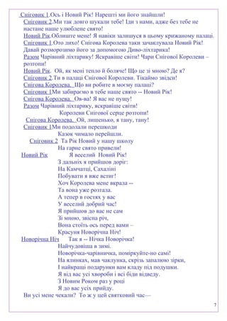 Сніговик 1.Ось і Новий Рік! Нарешті ми його знайшли!
Сніговик 2.Ми так довго шукали тебе! Іди з нами, адже без тебе не
настане наше улюблене свято!
Новий Рік.Облиште мене! Я навіки залишуся в цьому крижаному палаці.
Сніговик 1.Ото лихо! Снігова Королева таки зачаклувала Новий Рік!
Давай розморозимо його за допомогою Диво-ліхтарика!
Разом Чарівний ліхтарику! Яскравіше світи! Чари Снігової Королеви –
розтопи!
Новий Рік. Ой, як мені тепло й боляче! Що це зі мною? Де я?
Сніговик 2.Ти в палаці Снігової Королеви. Тікаймо звідси!
Снігова Королева. Що ви робите в моєму палаці?
Сніговик 1Ми забираємо в тебе наше свято -- Новий Рік!
Снігова Королева. Ов-ва! Я вас не пущу!
Разом Чарівний ліхтарику, яскравіше світи!
Королеви Снігової серце розтопи!
Снігова Королева. Ой, лишенько, я тану, тану!
Сніговик 1Ми подолали перешкоди
Казок чимало перейшли.
Сніговик 2 Та Рік Новий у нашу школу
На гарне свято привели!
Новий Рік Я веселий Новий Рік!
З дальніх я прийшов доріг:
На Камчатці, Сахаліні
Побувати я вже встиг!
Хоч Королева мене вкрала --
Та вона уже розтала.
А тепер в гостях у вас
У веселий добрий час!
Я прийшов до вас не сам
Зі мною, звісна річ,
Вона стоїть ось перед вами –
Красуня Новорічна Ніч!
Новорічна Ніч Так я -- Нічка Новорічка!
Найчудовіша в зимі.
Новорічка-чарівничка, поміркуйте-но самі!
На ялинках, мав чаклунка, скрізь запалюю зірки,
І найкращі подарунки вам кладу під подушки.
Я від вас усі хвороби і всі біди відведу.
З Новим Роком раз у році
Я до вас усіх прийду.
Ви усі мене чекали? То ж у цей святковий час—
7
 