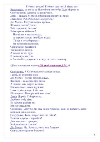 З Новим роком! З Новим щастям!Я вітаю вас!
Вихователь. А яке ж це Новорічне свято без Діда Мороза та
Снігуроньки? Давайте їх покличемо.
Діти. – Дідусю Морозе, прийди на ялинку! (Тричі)
(Заходять Дід Мороз та Снігурочка.)
Дід Мороз. Я іду бадьорим кроком.
З Новим роком!(Двічі)
Всіх здоровлю і вітаю!
Всім я радості бажаю!
Поспішав я атак швидко,
А дороги замело і не було видко.
Та ось я не забарився –
От добивсяі втомився.
Санчата мої реактивні
Так швидко летіли,
А віхола та злі бурі
В до гонку свистіли.
-- Заспівайте, дідусеві, а я сяду та трохи спочину.
(Діти виконують пісню «Ой який хороший Д.М. »)
Снігурочка. Я Снігуронькою завжди зовусь.
І сама, як сніжинка біла.
Дід Мороз – то мій рідний дідусь,
Заметіль – то сестра моя мила.
А люблю всіх звірят лісових,
Вмію гарно із ними дружити.
І сьогодні від мене й від них
Шлю привіт Новорічний вам, діти!
Зима. Дорога Снігуронько,
Люблять тебе діти,
Бо даруєш радість ти,
Вмієш звеселити.
Сніжинка. Дідусю, ми вже давно чекаємо, коли ж, нарешті, засяє
вогнями наша ялинка.
Снігурочка. То ж, дідусенько, не гайся!
Палиця в руках – торкайся!
До ялиночних прикрас,
Хай засвітится для нас!
Дід Мороз. Ну. Ялинко, мить вже близько…
Спалахни яскравим блиском!
8
 