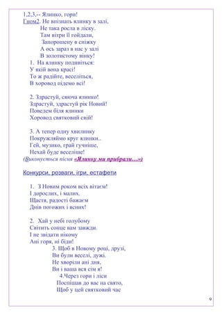 1,2,3,-- Ялинко, гори!
Гном2. Не впізнать ялинку в залі,
Не така росла в ліску.
Там вітри її гойдали,
Запорошену в сніжку
А ось зараз в нас у залі
В золотистому вінку!
1. На ялинку подивіться:
У якій вона красі!
То ж радійте, веселіться,
В хоровод підемо всі!
2. Здрастуй, сяюча ялинко!
Здрастуй, здрастуй рік Новий!
Поведем біля ялинки
Хоровод святковий свій!
3. А тепер одну хвилинку
Покружляймо круг ялинки..
Гей, музико, грай гучніше,
Нехай буде веселіше!
(Виконується пісня «Ялинку ми прибрали…»)
Конкурси, розваги, ігри, естафети
1. З Новим роком всіх вітаєм!
І дорослих, і малих.
Щастя, радості бажаєм
Днів погожих і ясних!
2. Хай у небі голубому
Світить сонце вам завжди.
І не звідати нікому
Ані горя, ні біди!
3. Щоб в Новому році, друзі,
Ви були веселі, дужі.
Не хворіли ані дня,
Ви і ваша вся сім я!
4.Через гори і ліси
Поспішав до вас на свято,
Щоб у цей святковий час
9
 