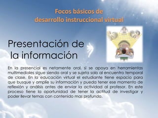 Presentación de
la información
En la presencial es netamente oral, si se apoya en herramientas
multimediales sigue siendo oral y se sujeta solo al encuentro temporal
de clase. En la educación virtual el estudiante tiene espacio para
que busque y amplíe su información y pueda tener ese momento de
reflexión y análisis antes de enviar la actividad al profesor. En este
proceso tiene la oportunidad de tener la actitud de investigar y
poder llevar temas con contenido mas profundo.
 