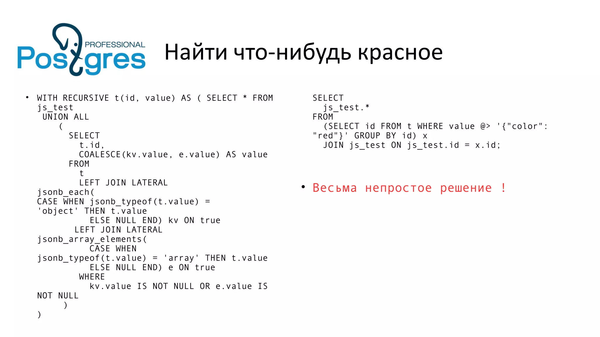 Найти что-нибудь красное
• WITH RECURSIVE t(id, value) AS ( SELECT * FROM
js_test
UNION ALL
(
SELECT
t.id,
COALESCE(kv.value, e.value) AS value
FROM
t
LEFT JOIN LATERAL
jsonb_each(
CASE WHEN jsonb_typeof(t.value) =
'object' THEN t.value
ELSE NULL END) kv ON true
LEFT JOIN LATERAL
jsonb_array_elements(
CASE WHEN
jsonb_typeof(t.value) = 'array' THEN t.value
ELSE NULL END) e ON true
WHERE
kv.value IS NOT NULL OR e.value IS
NOT NULL
)
)
SELECT
js_test.*
FROM
(SELECT id FROM t WHERE value @> '{"color":
"red"}' GROUP BY id) x
JOIN js_test ON js_test.id = x.id;
• Весьма непростое решение !
 