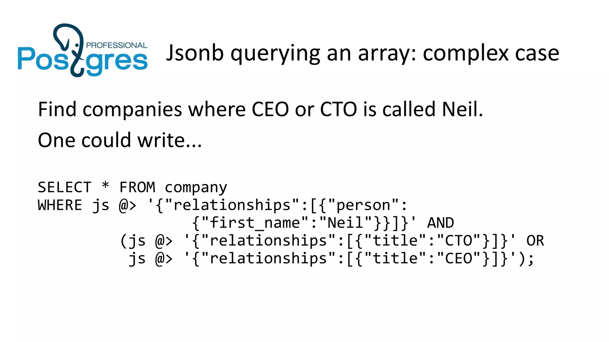 Jsonb querying an array: complex case
Find companies where CEO or CTO is called Neil.
One could write...
SELECT * FROM company
WHERE js @> '{"relationships":[{"person":
{"first_name":"Neil"}}]}' AND
(js @> '{"relationships":[{"title":"CTO"}]}' OR
js @> '{"relationships":[{"title":"CEO"}]}');
 