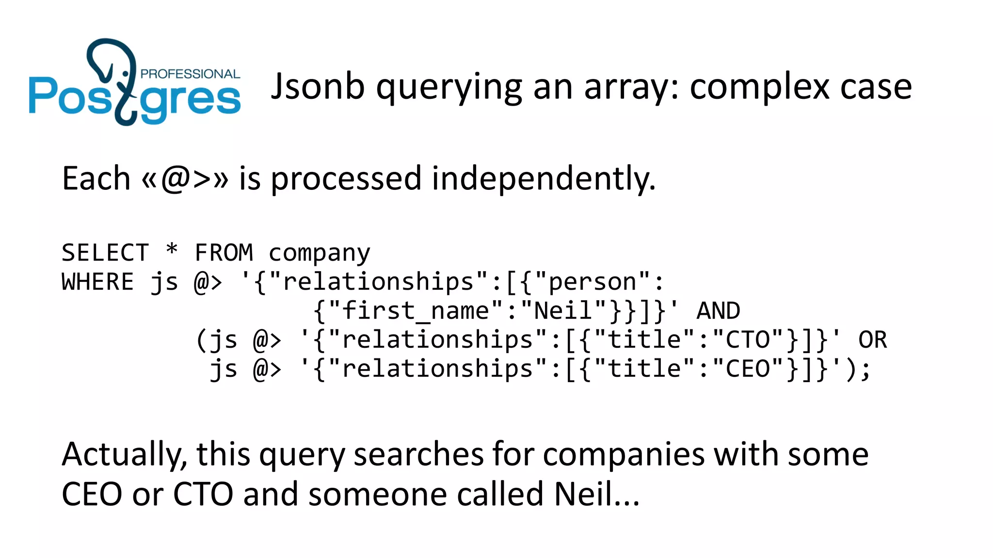 Jsonb querying an array: complex case
Each «@>» is processed independently.
SELECT * FROM company
WHERE js @> '{"relationships":[{"person":
{"first_name":"Neil"}}]}' AND
(js @> '{"relationships":[{"title":"CTO"}]}' OR
js @> '{"relationships":[{"title":"CEO"}]}');
Actually, this query searches for companies with some
CEO or CTO and someone called Neil...
 