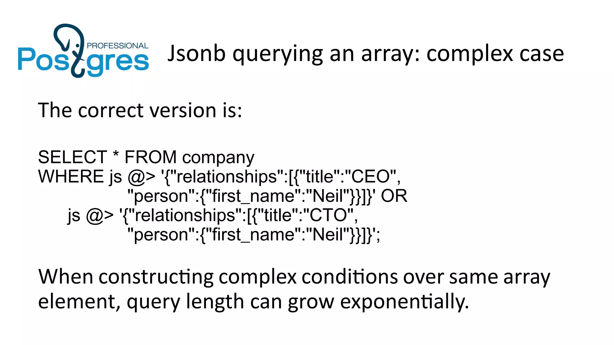 Jsonb querying an array: complex case
The correct version is:
SELECT * FROM company
WHERE js @> '{"relationships":[{"title":"CEO",
"person":{"first_name":"Neil"}}]}' OR
js @> '{"relationships":[{"title":"CTO",
"person":{"first_name":"Neil"}}]}';
When constructing complex conditions over same array
element, query length can grow exponentially.
 