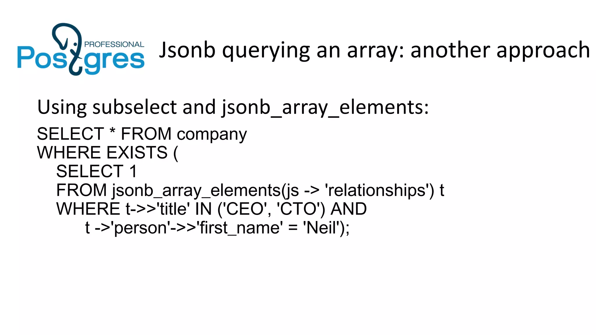 Jsonb querying an array: another approach
Using subselect and jsonb_array_elements:
SELECT * FROM company
WHERE EXISTS (
SELECT 1
FROM jsonb_array_elements(js -> 'relationships') t
WHERE t->>'title' IN ('CEO', 'CTO') AND
t ->'person'->>'first_name' = 'Neil');
 