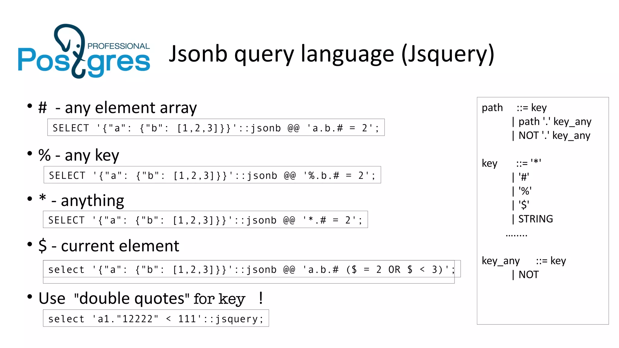 Jsonb query language (Jsquery)
• # - any element array
• % - any key
• * - anything
• $ - current element
• Use "double quotes" for key !
SELECT '{"a": {"b": [1,2,3]}}'::jsonb @@ 'a.b.# = 2';
SELECT '{"a": {"b": [1,2,3]}}'::jsonb @@ '%.b.# = 2';
SELECT '{"a": {"b": [1,2,3]}}'::jsonb @@ '*.# = 2';
select '{"a": {"b": [1,2,3]}}'::jsonb @@ 'a.b.# ($ = 2 OR $ < 3)';
select 'a1."12222" < 111'::jsquery;
path ::= key
| path '.' key_any
| NOT '.' key_any
key ::= '*'
| '#'
| '%'
| '$'
| STRING
….....
key_any ::= key
| NOT
 