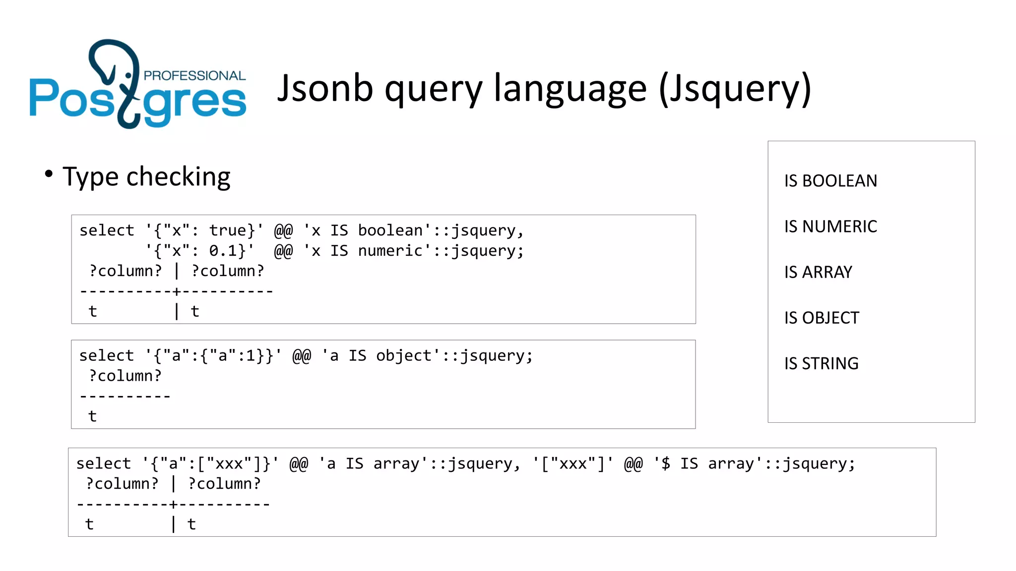 Jsonb query language (Jsquery)
• Type checking
select '{"x": true}' @@ 'x IS boolean'::jsquery,
'{"x": 0.1}' @@ 'x IS numeric'::jsquery;
?column? | ?column?
----------+----------
t | t
IS BOOLEAN
IS NUMERIC
IS ARRAY
IS OBJECT
IS STRINGselect '{"a":{"a":1}}' @@ 'a IS object'::jsquery;
?column?
----------
t
select '{"a":["xxx"]}' @@ 'a IS array'::jsquery, '["xxx"]' @@ '$ IS array'::jsquery;
?column? | ?column?
----------+----------
t | t
 