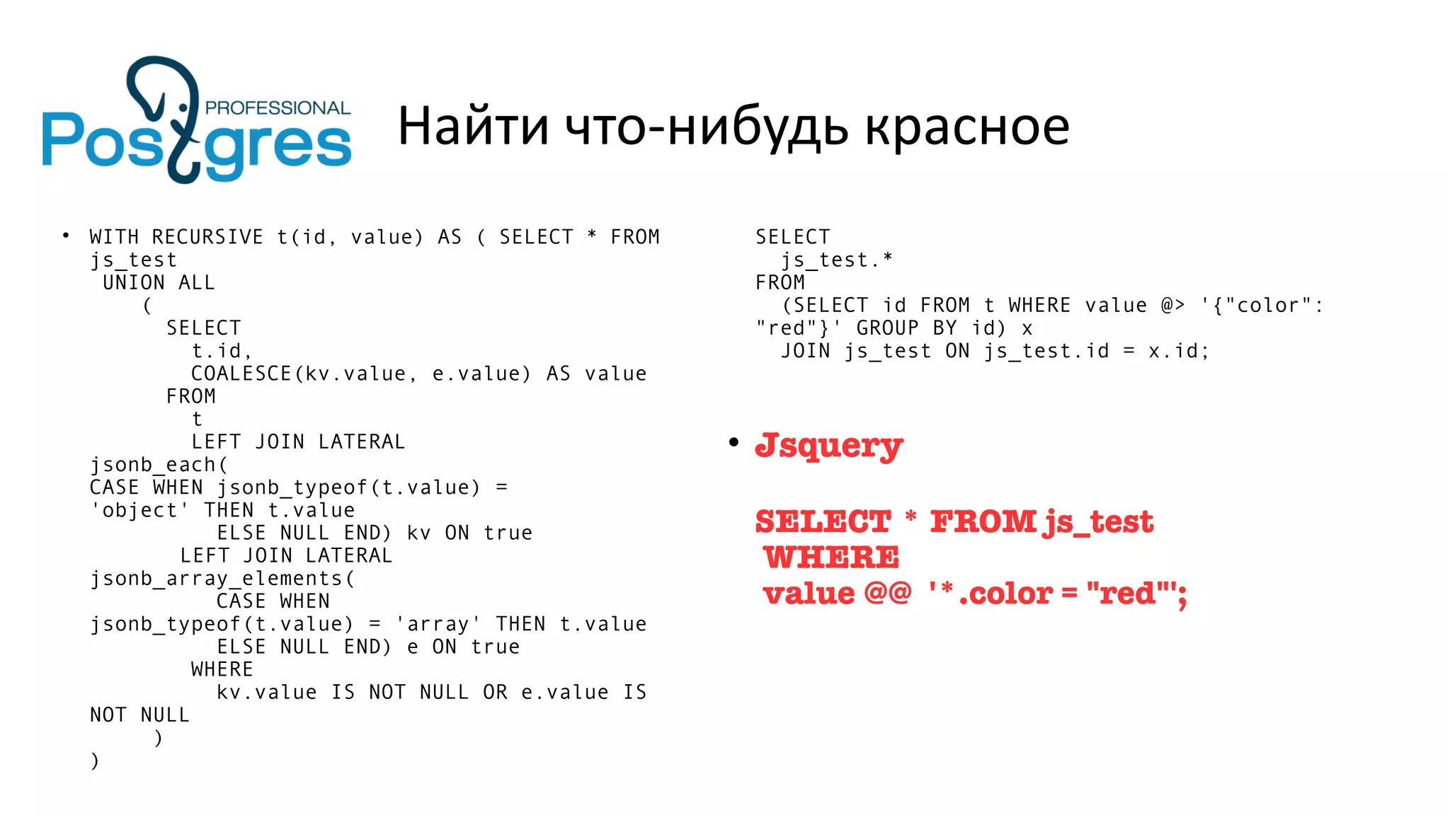 Найти что-нибудь красное
• WITH RECURSIVE t(id, value) AS ( SELECT * FROM
js_test
UNION ALL
(
SELECT
t.id,
COALESCE(kv.value, e.value) AS value
FROM
t
LEFT JOIN LATERAL
jsonb_each(
CASE WHEN jsonb_typeof(t.value) =
'object' THEN t.value
ELSE NULL END) kv ON true
LEFT JOIN LATERAL
jsonb_array_elements(
CASE WHEN
jsonb_typeof(t.value) = 'array' THEN t.value
ELSE NULL END) e ON true
WHERE
kv.value IS NOT NULL OR e.value IS
NOT NULL
)
)
SELECT
js_test.*
FROM
(SELECT id FROM t WHERE value @> '{"color":
"red"}' GROUP BY id) x
JOIN js_test ON js_test.id = x.id;
• Jsquery
SELECT * FROM js_test
WHERE
value @@ '*.color = "red"';
 