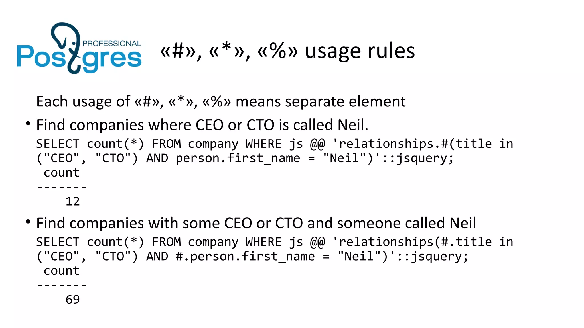 «#», «*», «%» usage rules
Each usage of «#», «*», «%» means separate element
• Find companies where CEO or CTO is called Neil.
SELECT count(*) FROM company WHERE js @@ 'relationships.#(title in
("CEO", "CTO") AND person.first_name = "Neil")'::jsquery;
count
-------
12
• Find companies with some CEO or CTO and someone called Neil
SELECT count(*) FROM company WHERE js @@ 'relationships(#.title in
("CEO", "CTO") AND #.person.first_name = "Neil")'::jsquery;
count
-------
69
 