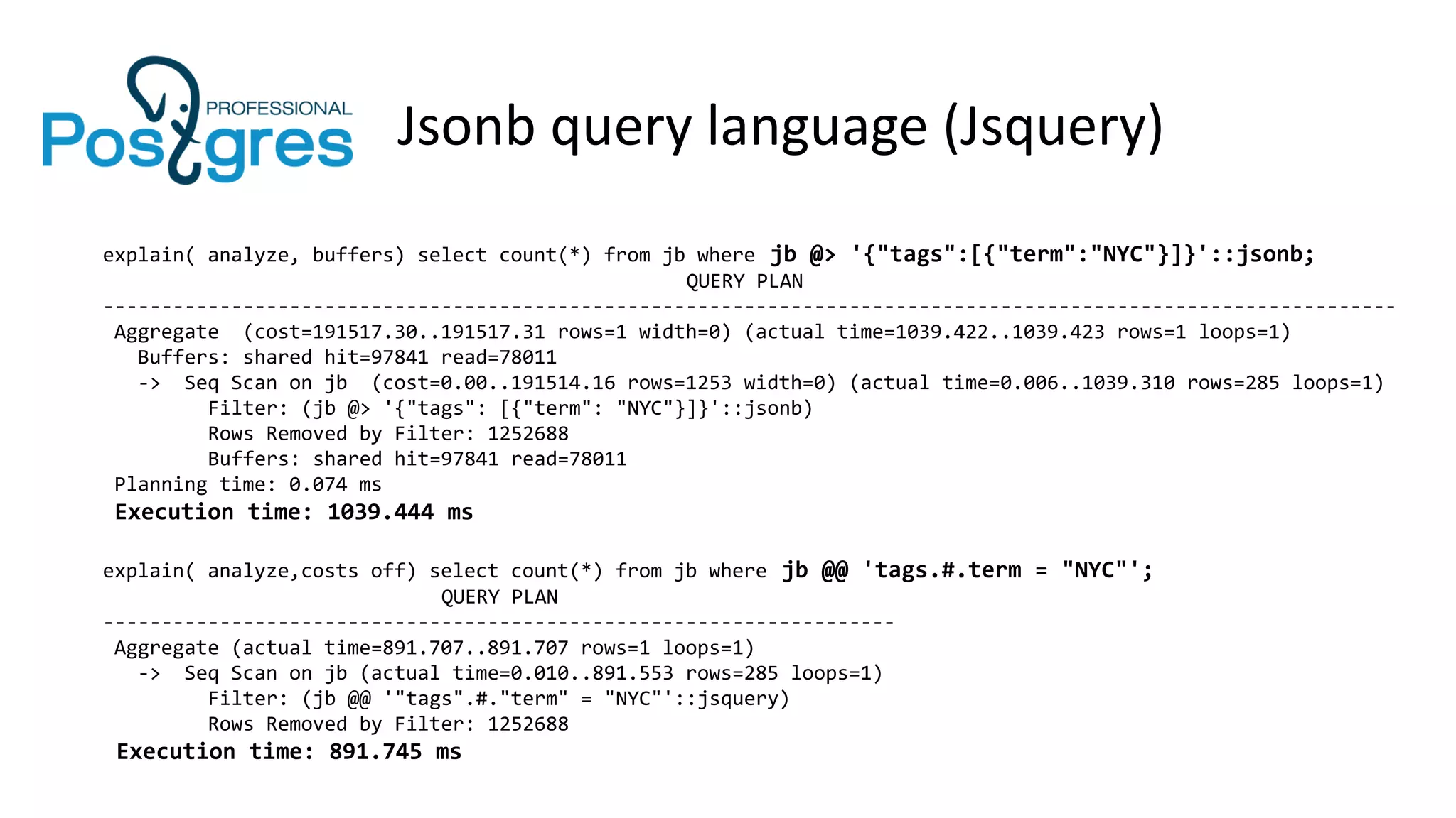 Jsonb query language (Jsquery)
explain( analyze, buffers) select count(*) from jb where jb @> '{"tags":[{"term":"NYC"}]}'::jsonb;
QUERY PLAN
---------------------------------------------------------------------------------------------------------------
Aggregate (cost=191517.30..191517.31 rows=1 width=0) (actual time=1039.422..1039.423 rows=1 loops=1)
Buffers: shared hit=97841 read=78011
-> Seq Scan on jb (cost=0.00..191514.16 rows=1253 width=0) (actual time=0.006..1039.310 rows=285 loops=1)
Filter: (jb @> '{"tags": [{"term": "NYC"}]}'::jsonb)
Rows Removed by Filter: 1252688
Buffers: shared hit=97841 read=78011
Planning time: 0.074 ms
Execution time: 1039.444 ms
explain( analyze,costs off) select count(*) from jb where jb @@ 'tags.#.term = "NYC"';
QUERY PLAN
--------------------------------------------------------------------
Aggregate (actual time=891.707..891.707 rows=1 loops=1)
-> Seq Scan on jb (actual time=0.010..891.553 rows=285 loops=1)
Filter: (jb @@ '"tags".#."term" = "NYC"'::jsquery)
Rows Removed by Filter: 1252688
Execution time: 891.745 ms
 