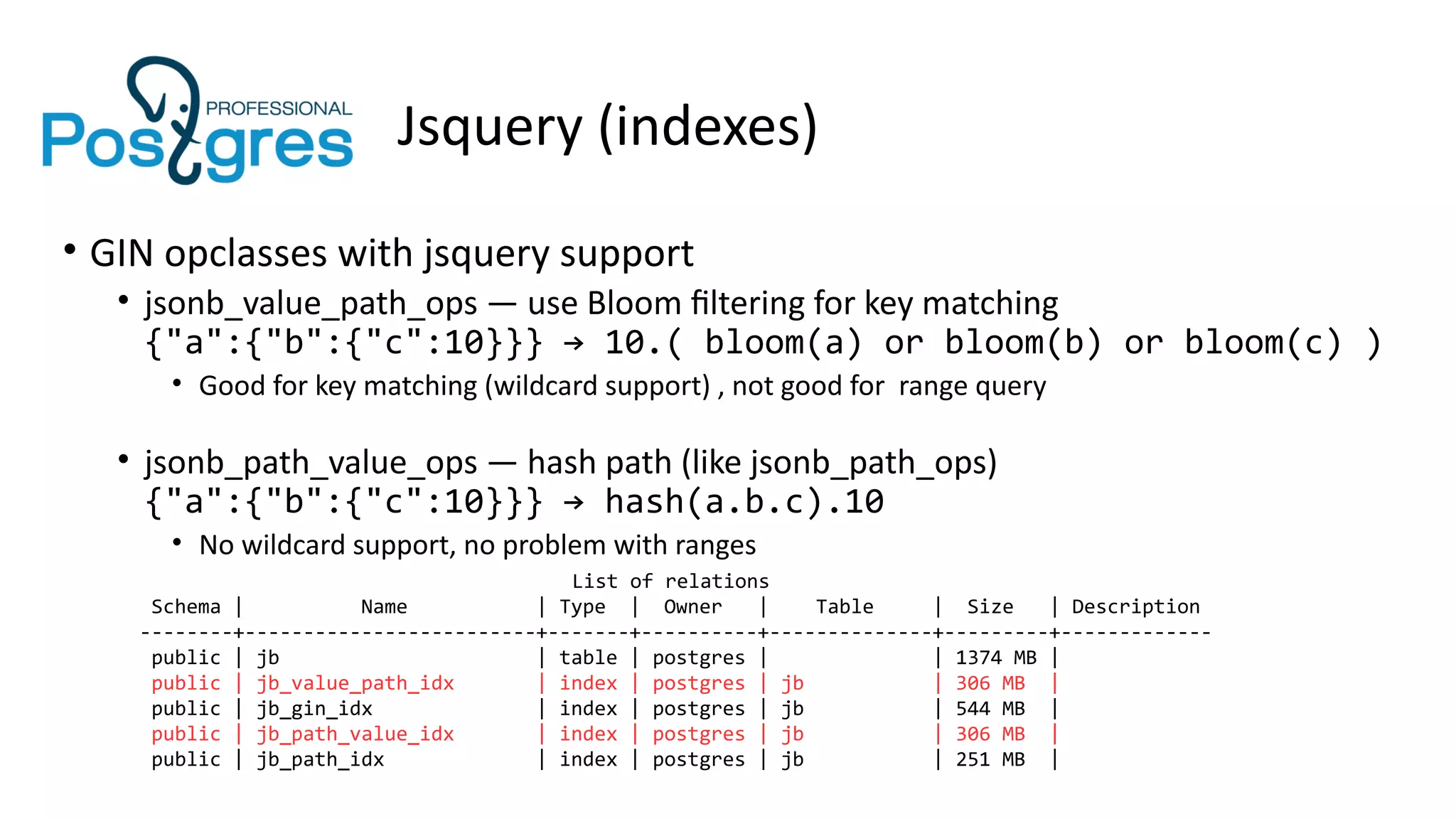 Jsquery (indexes)
• GIN opclasses with jsquery support
• jsonb_value_path_ops — use Bloom filtering for key matching
{"a":{"b":{"c":10}}} → 10.( bloom(a) or bloom(b) or bloom(c) )
• Good for key matching (wildcard support) , not good for range query
• jsonb_path_value_ops — hash path (like jsonb_path_ops)
{"a":{"b":{"c":10}}} → hash(a.b.c).10
• No wildcard support, no problem with ranges
List of relations
Schema | Name | Type | Owner | Table | Size | Description
--------+-------------------------+-------+----------+--------------+---------+-------------
public | jb | table | postgres | | 1374 MB |
public | jb_value_path_idx | index | postgres | jb | 306 MB |
public | jb_gin_idx | index | postgres | jb | 544 MB |
public | jb_path_value_idx | index | postgres | jb | 306 MB |
public | jb_path_idx | index | postgres | jb | 251 MB |
 