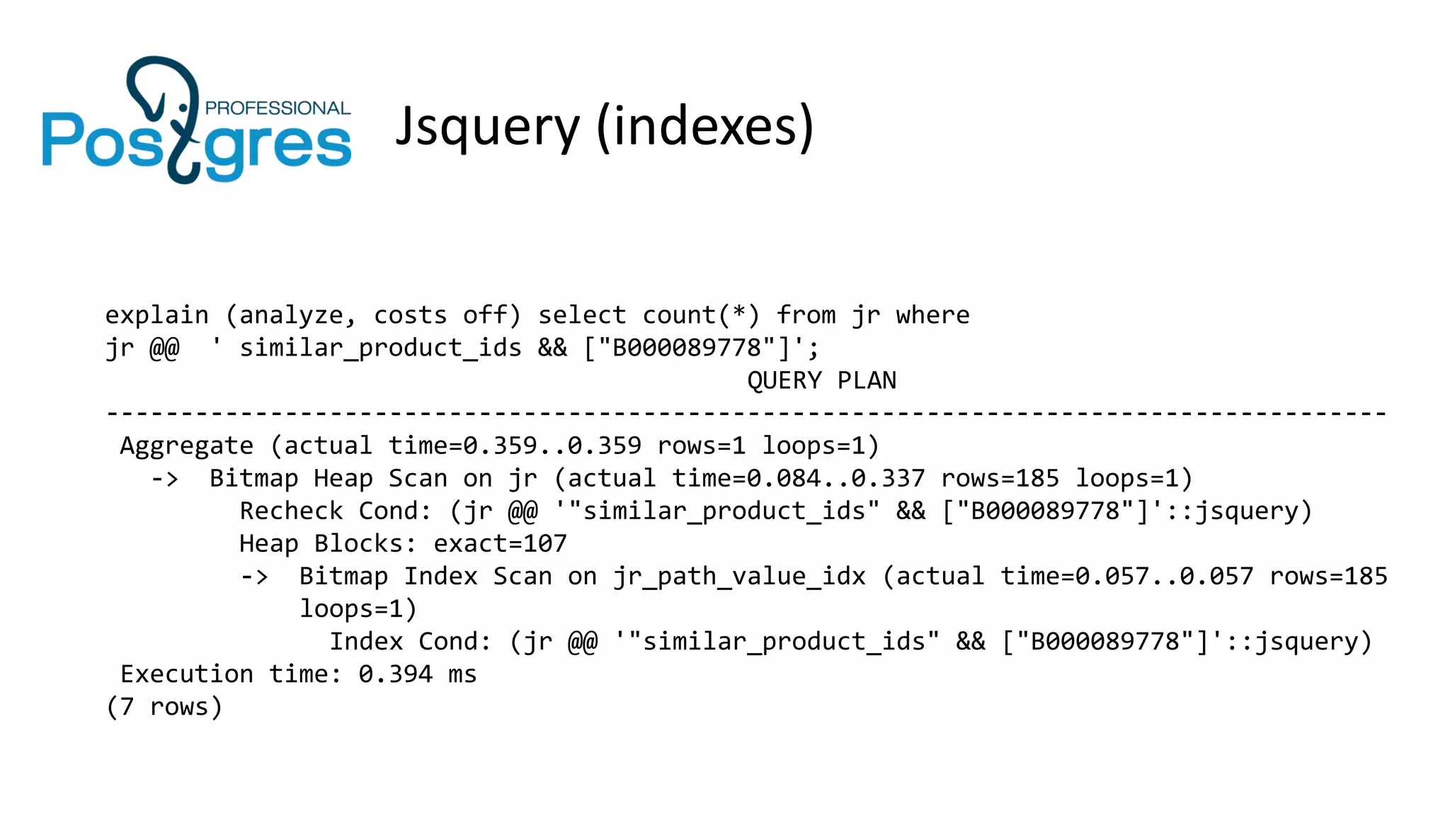 Jsquery (indexes)
explain (analyze, costs off) select count(*) from jr where
jr @@ ' similar_product_ids && ["B000089778"]';
QUERY PLAN
--------------------------------------------------------------------------------------
Aggregate (actual time=0.359..0.359 rows=1 loops=1)
-> Bitmap Heap Scan on jr (actual time=0.084..0.337 rows=185 loops=1)
Recheck Cond: (jr @@ '"similar_product_ids" && ["B000089778"]'::jsquery)
Heap Blocks: exact=107
-> Bitmap Index Scan on jr_path_value_idx (actual time=0.057..0.057 rows=185
loops=1)
Index Cond: (jr @@ '"similar_product_ids" && ["B000089778"]'::jsquery)
Execution time: 0.394 ms
(7 rows)
 