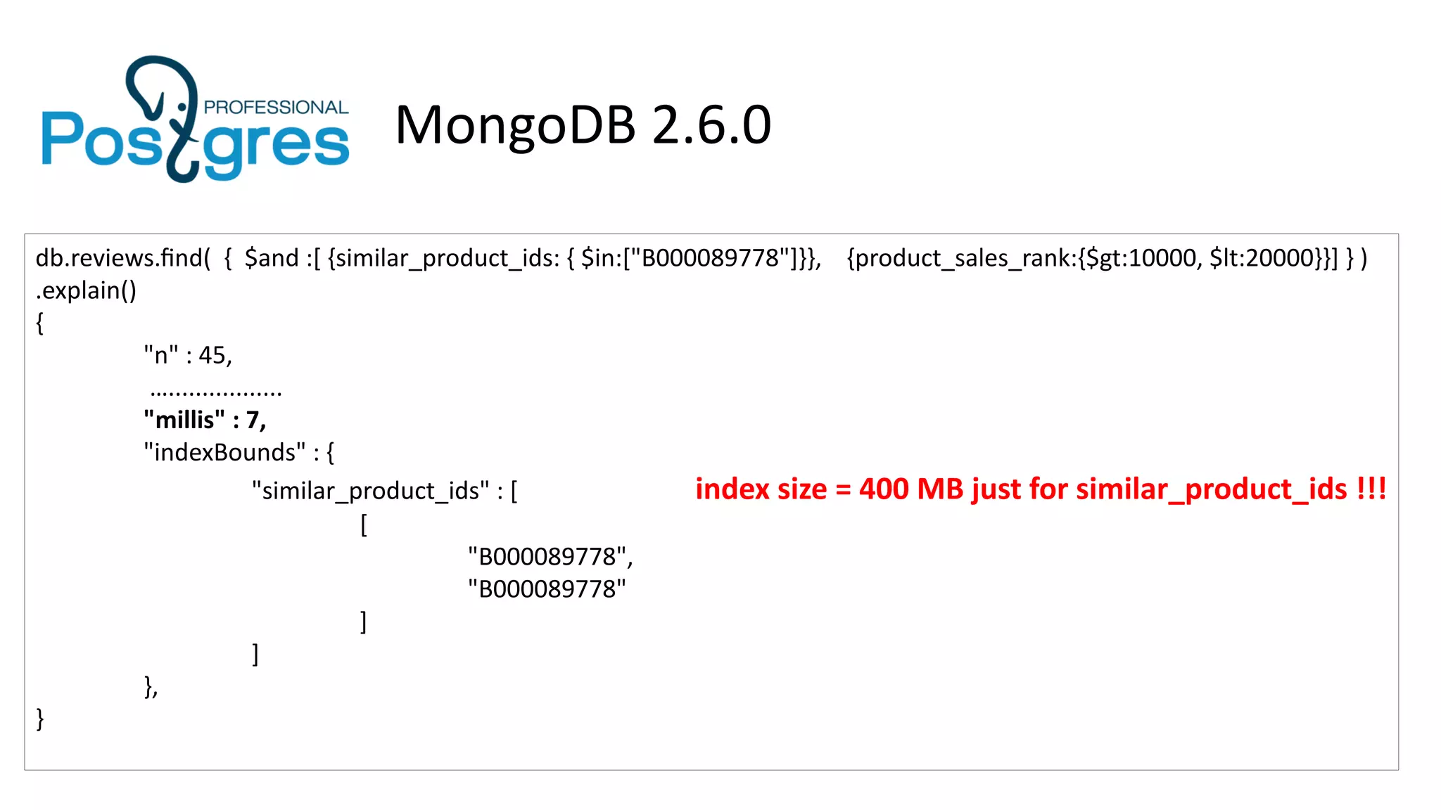 MongoDB 2.6.0
db.reviews.find( { $and :[ {similar_product_ids: { $in:["B000089778"]}}, {product_sales_rank:{$gt:10000, $lt:20000}}] } )
.explain()
{
"n" : 45,
….................
"millis" : 7,
"indexBounds" : {
"similar_product_ids" : [ index size = 400 MB just for similar_product_ids !!!
[
"B000089778",
"B000089778"
]
]
},
}
 