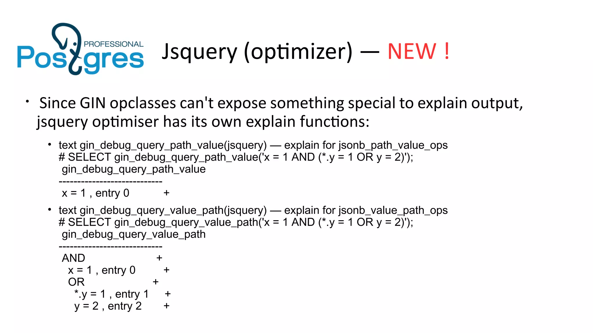 Jsquery (optimizer) — NEW !
• Since GIN opclasses can't expose something special to explain output,
jsquery optimiser has its own explain functions:
• text gin_debug_query_path_value(jsquery) — explain for jsonb_path_value_ops
# SELECT gin_debug_query_path_value('x = 1 AND (*.y = 1 OR y = 2)');
gin_debug_query_path_value
----------------------------
x = 1 , entry 0 +
• text gin_debug_query_value_path(jsquery) — explain for jsonb_value_path_ops
# SELECT gin_debug_query_value_path('x = 1 AND (*.y = 1 OR y = 2)');
gin_debug_query_value_path
----------------------------
AND +
x = 1 , entry 0 +
OR +
*.y = 1 , entry 1 +
y = 2 , entry 2 +
 