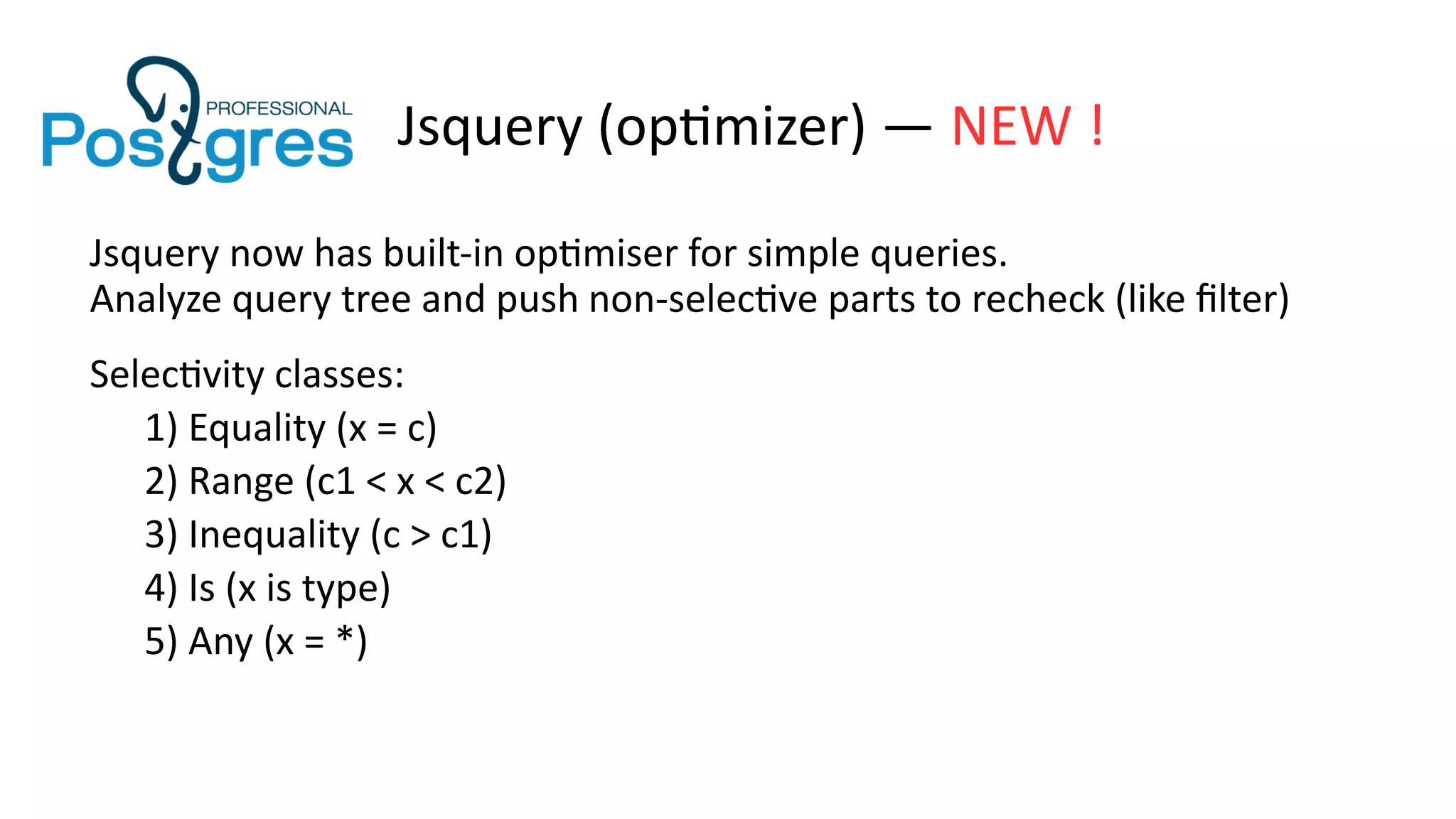 Jsquery (optimizer) — NEW !
Jsquery now has built-in optimiser for simple queries.
Analyze query tree and push non-selective parts to recheck (like filter)
Selectivity classes:
1) Equality (x = c)
2) Range (c1 < x < c2)
3) Inequality (c > c1)
4) Is (x is type)
5) Any (x = *)
 