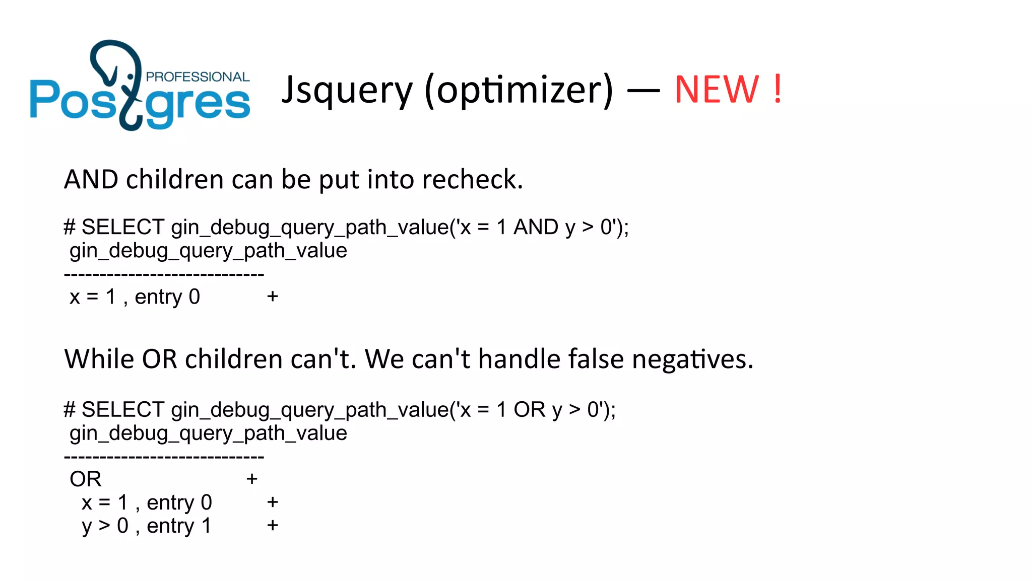 Jsquery (optimizer) — NEW !
AND children can be put into recheck.
# SELECT gin_debug_query_path_value('x = 1 AND y > 0');
gin_debug_query_path_value
----------------------------
x = 1 , entry 0 +
While OR children can't. We can't handle false negatives.
# SELECT gin_debug_query_path_value('x = 1 OR y > 0');
gin_debug_query_path_value
----------------------------
OR +
x = 1 , entry 0 +
y > 0 , entry 1 +
 