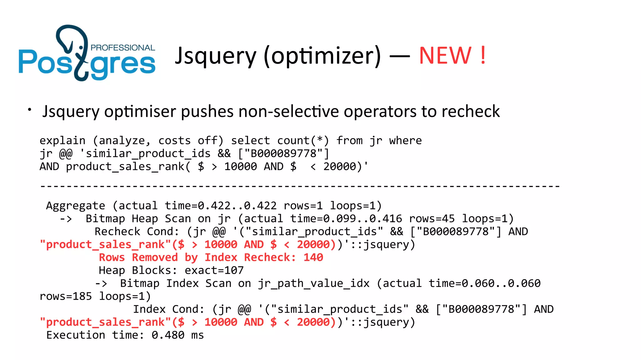 Jsquery (optimizer) — NEW !
• Jsquery optimiser pushes non-selective operators to recheck
explain (analyze, costs off) select count(*) from jr where
jr @@ 'similar_product_ids && ["B000089778"]
AND product_sales_rank( $ > 10000 AND $ < 20000)'
-------------------------------------------------------------------------------
Aggregate (actual time=0.422..0.422 rows=1 loops=1)
-> Bitmap Heap Scan on jr (actual time=0.099..0.416 rows=45 loops=1)
Recheck Cond: (jr @@ '("similar_product_ids" && ["B000089778"] AND
"product_sales_rank"($ > 10000 AND $ < 20000))'::jsquery)
Rows Removed by Index Recheck: 140
Heap Blocks: exact=107
-> Bitmap Index Scan on jr_path_value_idx (actual time=0.060..0.060
rows=185 loops=1)
Index Cond: (jr @@ '("similar_product_ids" && ["B000089778"] AND
"product_sales_rank"($ > 10000 AND $ < 20000))'::jsquery)
Execution time: 0.480 ms
 