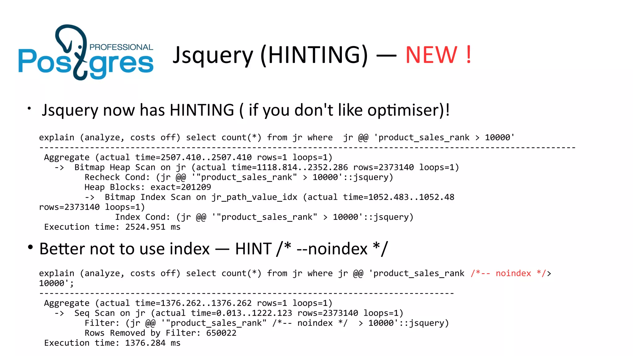 Jsquery (HINTING) — NEW !
• Jsquery now has HINTING ( if you don't like optimiser)!
explain (analyze, costs off) select count(*) from jr where jr @@ 'product_sales_rank > 10000'
----------------------------------------------------------------------------------------------------------
Aggregate (actual time=2507.410..2507.410 rows=1 loops=1)
-> Bitmap Heap Scan on jr (actual time=1118.814..2352.286 rows=2373140 loops=1)
Recheck Cond: (jr @@ '"product_sales_rank" > 10000'::jsquery)
Heap Blocks: exact=201209
-> Bitmap Index Scan on jr_path_value_idx (actual time=1052.483..1052.48
rows=2373140 loops=1)
Index Cond: (jr @@ '"product_sales_rank" > 10000'::jsquery)
Execution time: 2524.951 ms
• Better not to use index — HINT /* --noindex */
explain (analyze, costs off) select count(*) from jr where jr @@ 'product_sales_rank /*-- noindex */>
10000';
----------------------------------------------------------------------------------
Aggregate (actual time=1376.262..1376.262 rows=1 loops=1)
-> Seq Scan on jr (actual time=0.013..1222.123 rows=2373140 loops=1)
Filter: (jr @@ '"product_sales_rank" /*-- noindex */ > 10000'::jsquery)
Rows Removed by Filter: 650022
Execution time: 1376.284 ms
 