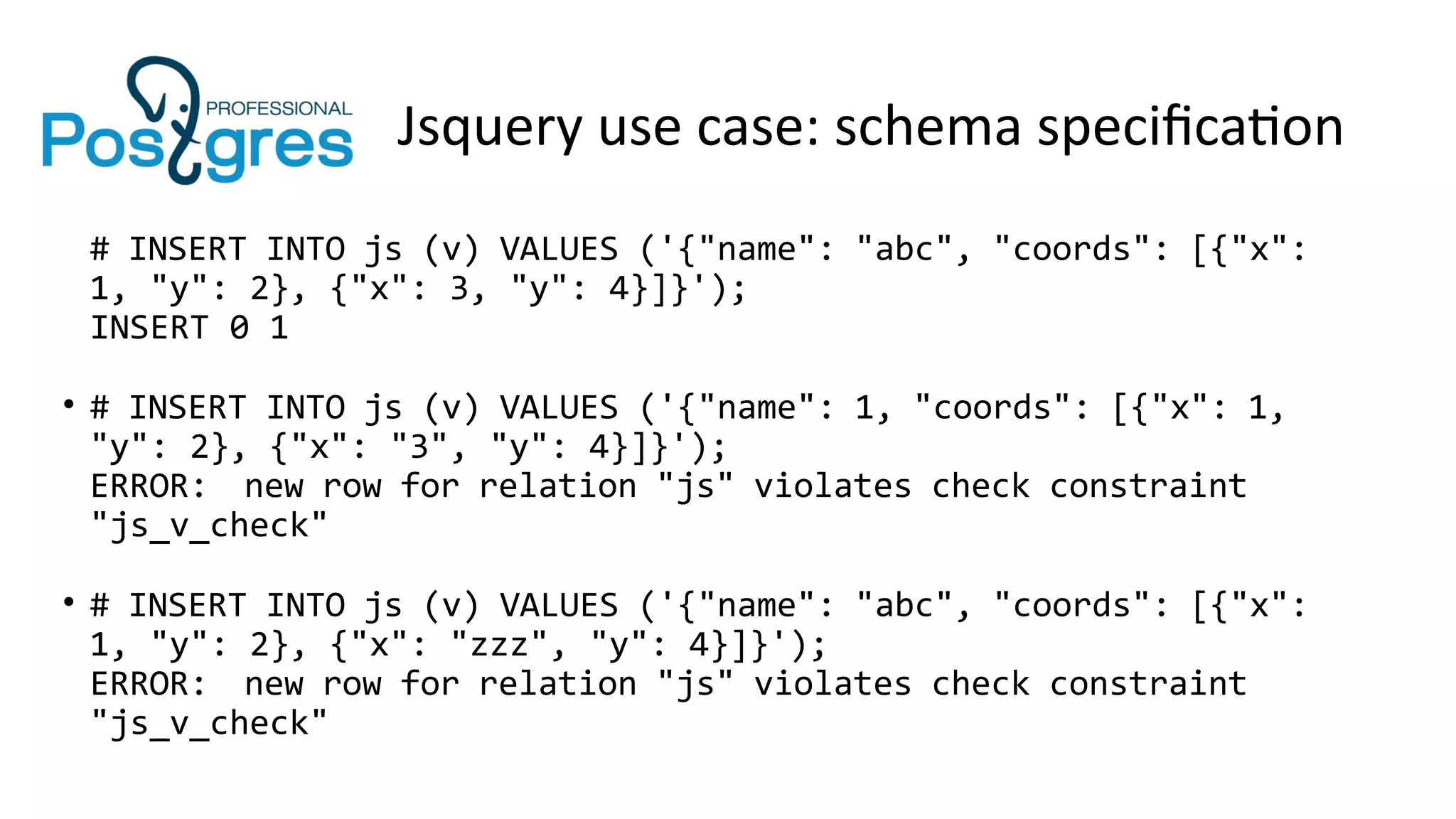 Jsquery use case: schema specification
# INSERT INTO js (v) VALUES ('{"name": "abc", "coords": [{"x":
1, "y": 2}, {"x": 3, "y": 4}]}');
INSERT 0 1
• # INSERT INTO js (v) VALUES ('{"name": 1, "coords": [{"x": 1,
"y": 2}, {"x": "3", "y": 4}]}');
ERROR: new row for relation "js" violates check constraint
"js_v_check"
• # INSERT INTO js (v) VALUES ('{"name": "abc", "coords": [{"x":
1, "y": 2}, {"x": "zzz", "y": 4}]}');
ERROR: new row for relation "js" violates check constraint
"js_v_check"
 