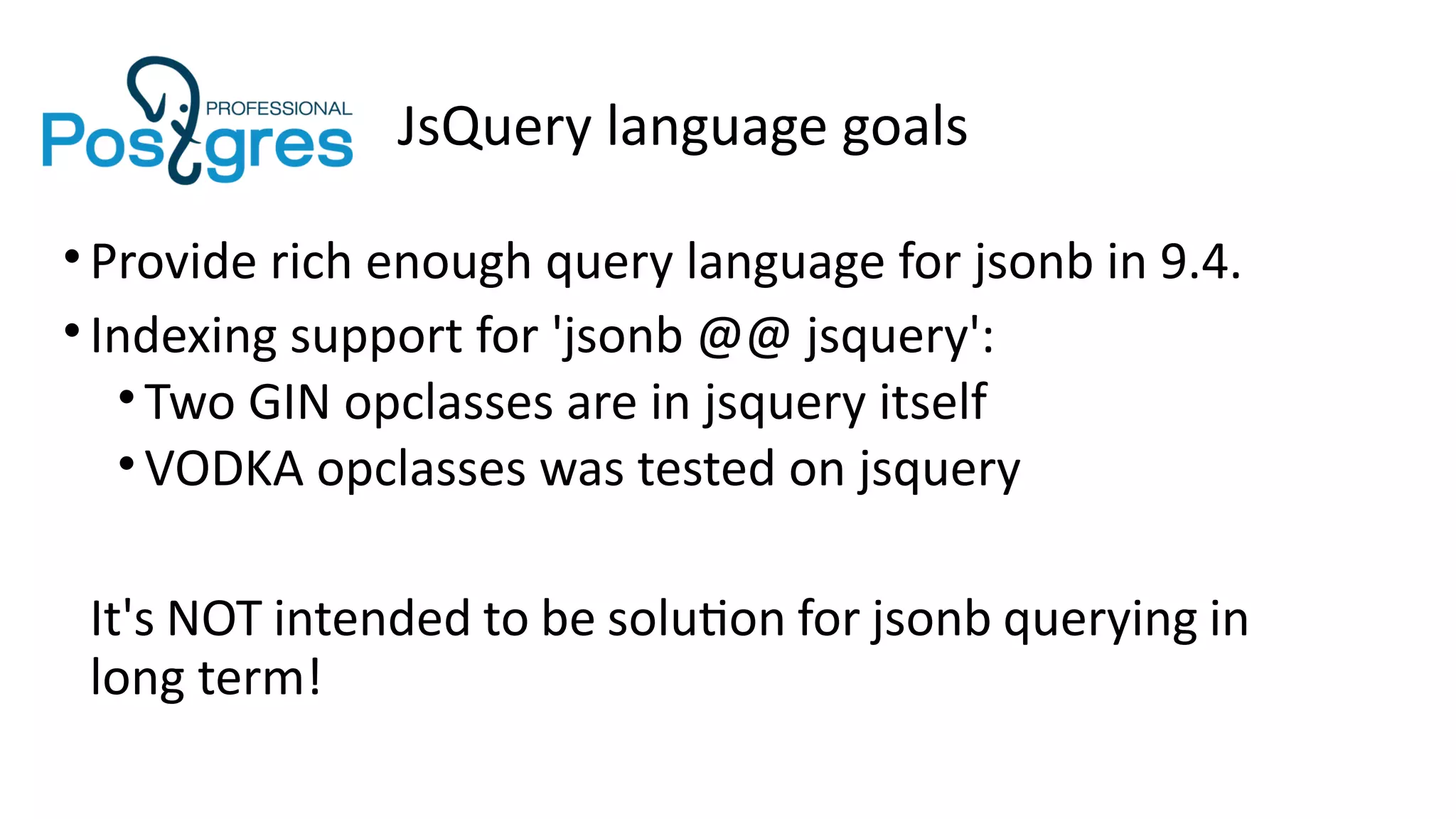 JsQuery language goals
•Provide rich enough query language for jsonb in 9.4.
•Indexing support for 'jsonb @@ jsquery':
•Two GIN opclasses are in jsquery itself
•VODKA opclasses was tested on jsquery
It's NOT intended to be solution for jsonb querying in
long term!
 