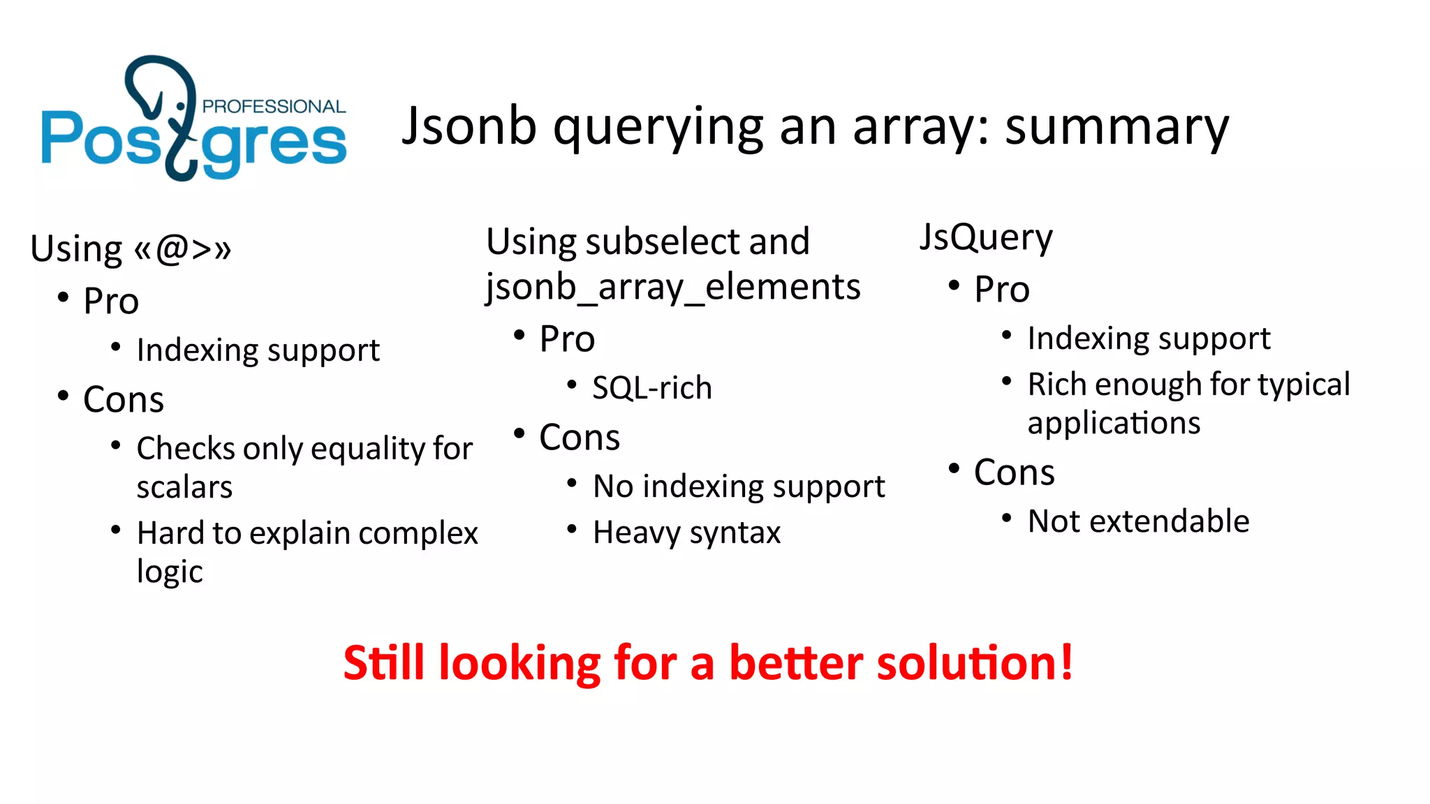 Jsonb querying an array: summary
Using «@>»
• Pro
• Indexing support
• Cons
• Checks only equality for
scalars
• Hard to explain complex
logic
Using subselect and
jsonb_array_elements
• Pro
• SQL-rich
• Cons
• No indexing support
• Heavy syntax
JsQuery
• Pro
• Indexing support
• Rich enough for typical
applications
• Cons
• Not extendable
Still looking for a better solution!
 