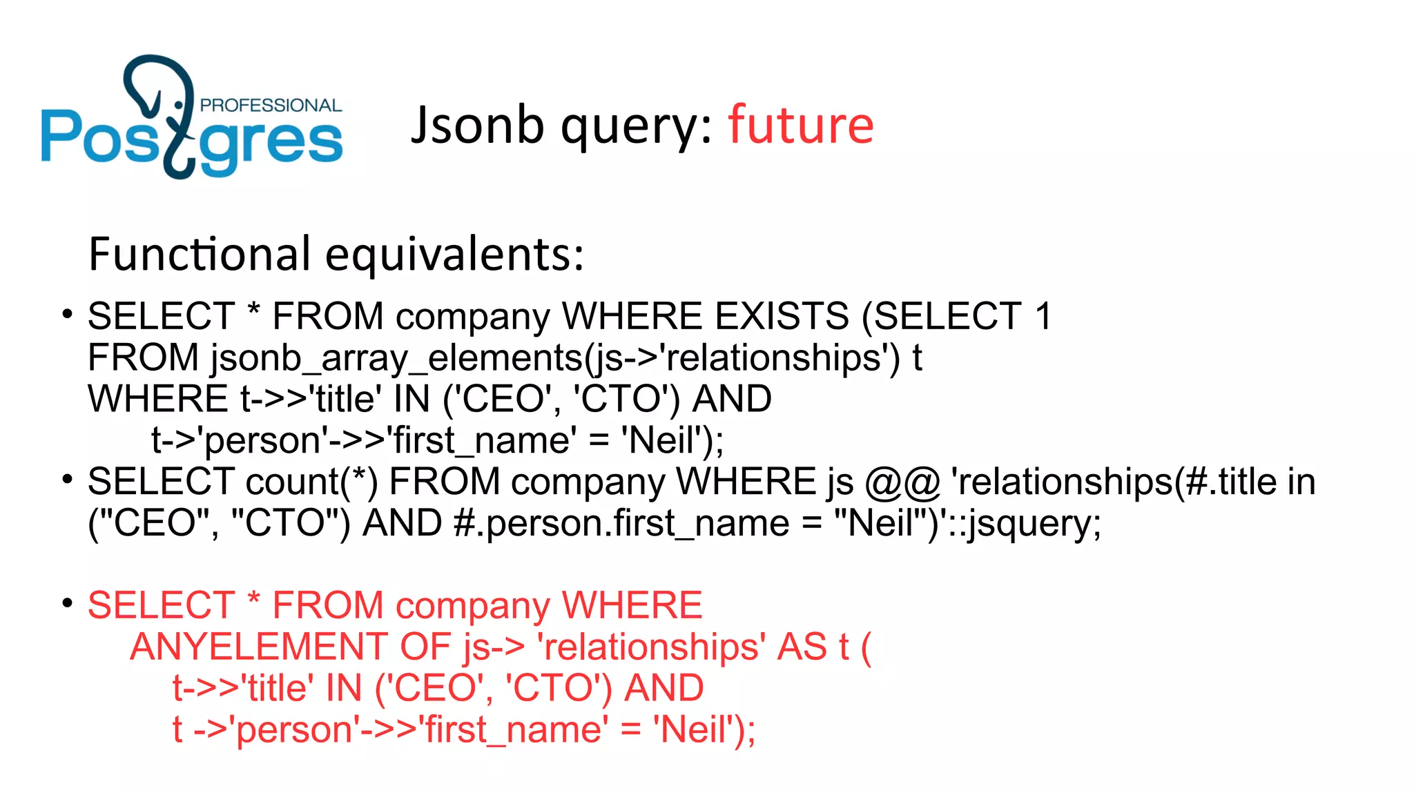 Jsonb query: future
Functional equivalents:
• SELECT * FROM company WHERE EXISTS (SELECT 1
FROM jsonb_array_elements(js->'relationships') t
WHERE t->>'title' IN ('CEO', 'CTO') AND
t->'person'->>'first_name' = 'Neil');
• SELECT count(*) FROM company WHERE js @@ 'relationships(#.title in
("CEO", "CTO") AND #.person.first_name = "Neil")'::jsquery;
• SELECT * FROM company WHERE
ANYELEMENT OF js-> 'relationships' AS t (
t->>'title' IN ('CEO', 'CTO') AND
t ->'person'->>'first_name' = 'Neil');
 