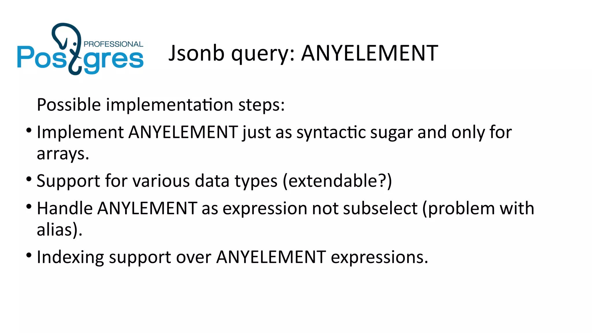 Jsonb query: ANYELEMENT
Possible implementation steps:
• Implement ANYELEMENT just as syntactic sugar and only for
arrays.
• Support for various data types (extendable?)
• Handle ANYLEMENT as expression not subselect (problem with
alias).
• Indexing support over ANYELEMENT expressions.
 