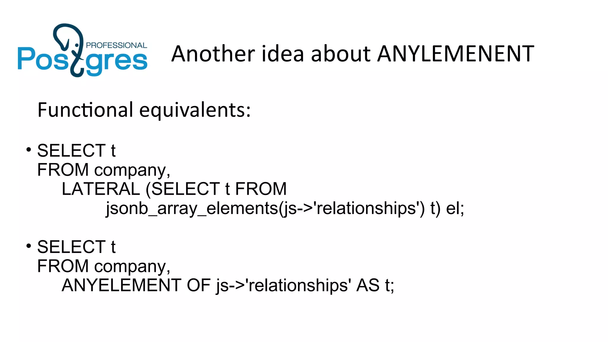 Another idea about ANYLEMENENT
Functional equivalents:
• SELECT t
FROM company,
LATERAL (SELECT t FROM
jsonb_array_elements(js->'relationships') t) el;
• SELECT t
FROM company,
ANYELEMENT OF js->'relationships' AS t;
 
