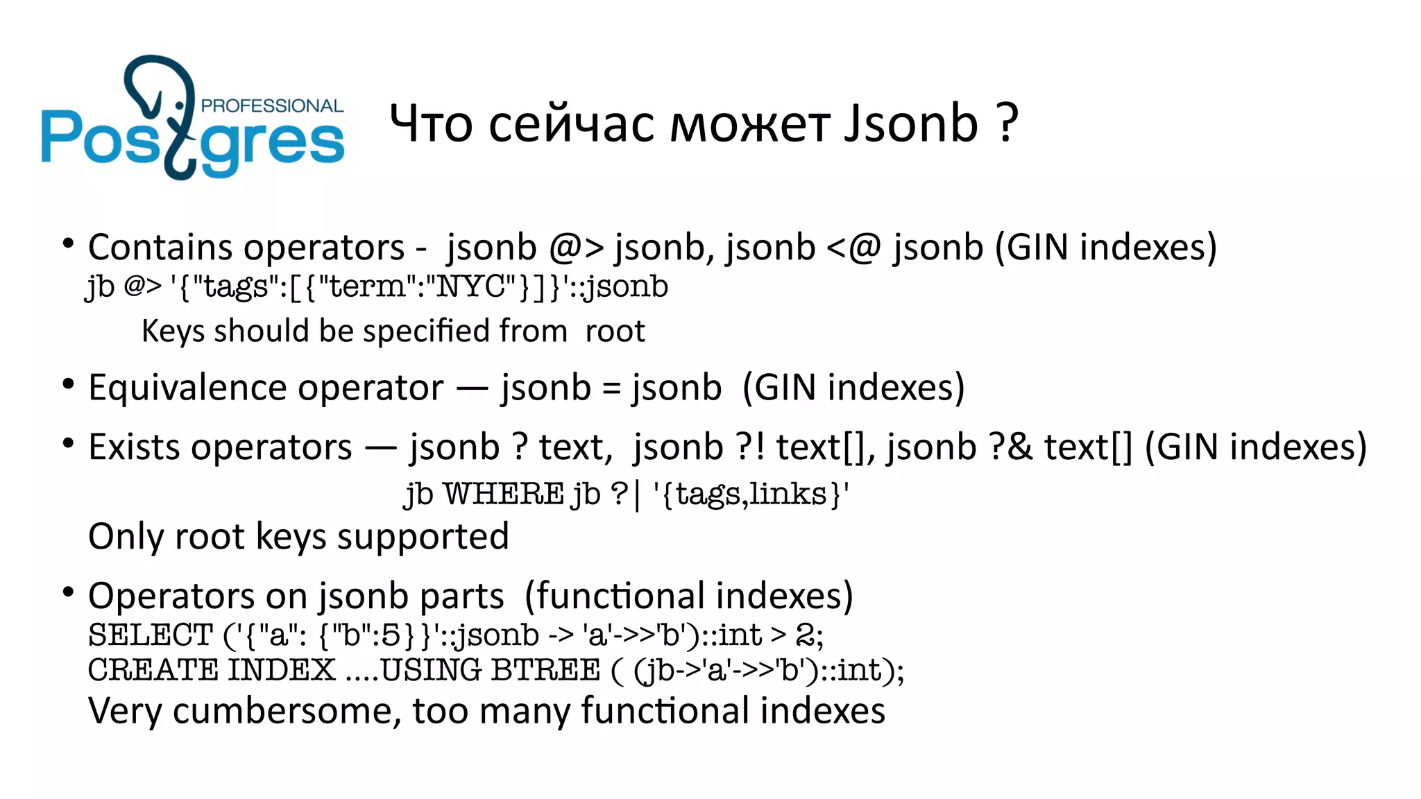 Что сейчас может Jsonb ?
• Contains operators - jsonb @> jsonb, jsonb <@ jsonb (GIN indexes)
jb @> '{"tags":[{"term":"NYC"}]}'::jsonb
Keys should be specified from root
●
Equivalence operator — jsonb = jsonb (GIN indexes)
• Exists operators — jsonb ? text, jsonb ?! text[], jsonb ?& text[] (GIN indexes)
jb WHERE jb ?| '{tags,links}'
Only root keys supported
• Operators on jsonb parts (functional indexes)
SELECT ('{"a": {"b":5}}'::jsonb -> 'a'->>'b')::int > 2;
CREATE INDEX ….USING BTREE ( (jb->'a'->>'b')::int);
Very cumbersome, too many functional indexes
 