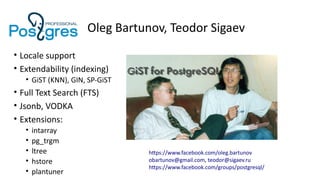 Oleg Bartunov, Teodor Sigaev
• Locale support
• Extendability (indexing)
• GiST (KNN), GIN, SP-GiST
• Full Text Search (FTS)
• Jsonb, VODKA
• Extensions:
• intarray
• pg_trgm
• ltree
• hstore
• plantuner
https://www.facebook.com/oleg.bartunov
obartunov@gmail.com, teodor@sigaev.ru
https://www.facebook.com/groups/postgresql/
 