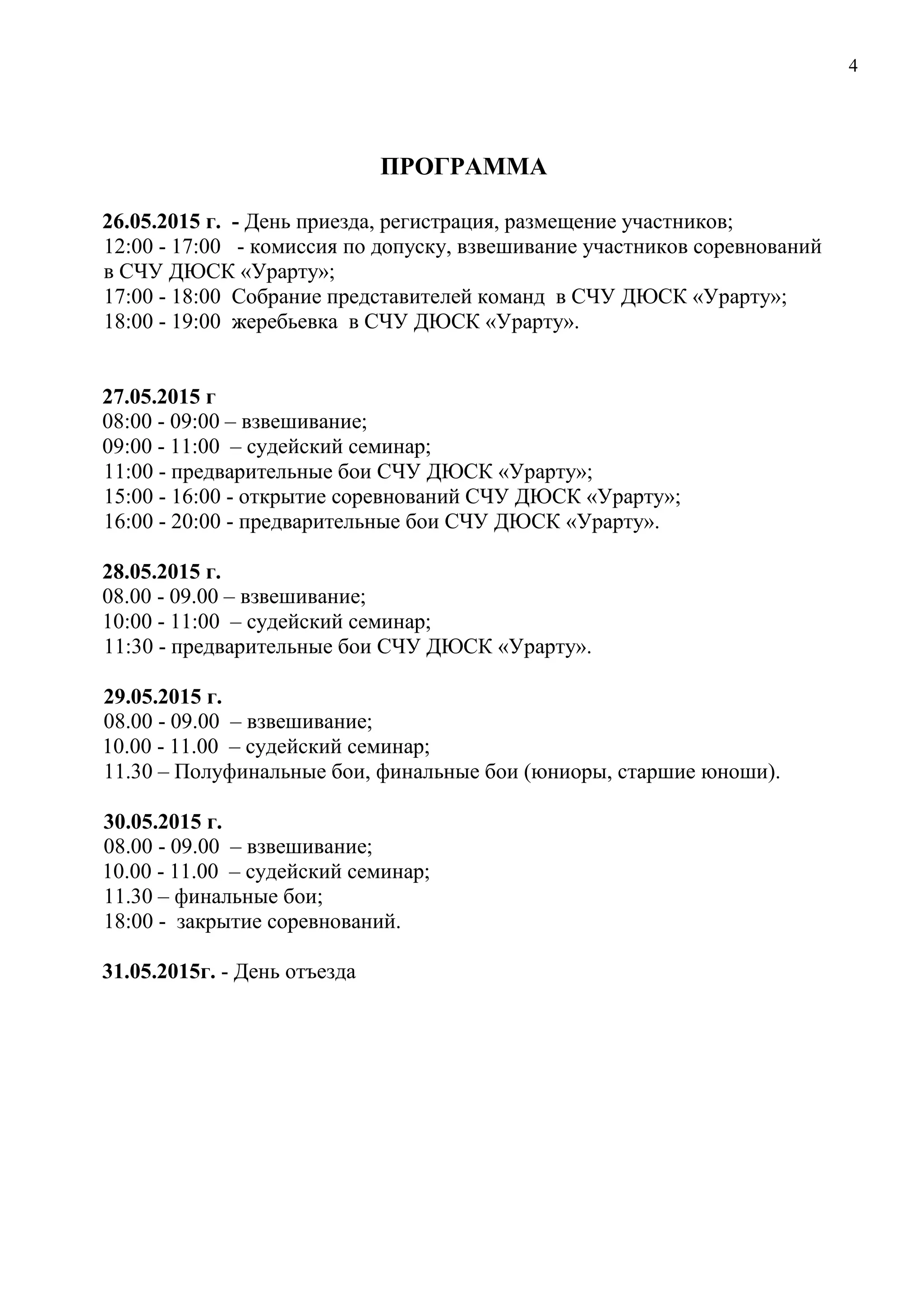 4
ПРОГРАММА
26.05.2015 г. - День приезда, регистрация, размещение участников;
12:00 - 17:00 - комиссия по допуску, взвешивание участников соревнований
в СЧУ ДЮСК «Урарту»;
17:00 - 18:00 Собрание представителей команд в СЧУ ДЮСК «Урарту»;
18:00 - 19:00 жеребьевка в СЧУ ДЮСК «Урарту».
27.05.2015 г
08:00 - 09:00 – взвешивание;
09:00 - 11:00 – судейский семинар;
11:00 - предварительные бои СЧУ ДЮСК «Урарту»;
15:00 - 16:00 - открытие соревнований СЧУ ДЮСК «Урарту»;
16:00 - 20:00 - предварительные бои СЧУ ДЮСК «Урарту».
28.05.2015 г.
08.00 - 09.00 – взвешивание;
10:00 - 11:00 – судейский семинар;
11:30 - предварительные бои СЧУ ДЮСК «Урарту».
29.05.2015 г.
08.00 - 09.00 – взвешивание;
10.00 - 11.00 – судейский семинар;
11.30 – Полуфинальные бои, финальные бои (юниоры, старшие юноши).
30.05.2015 г.
08.00 - 09.00 – взвешивание;
10.00 - 11.00 – судейский семинар;
11.30 – финальные бои;
18:00 - закрытие соревнований.
31.05.2015г. - День отъезда
 