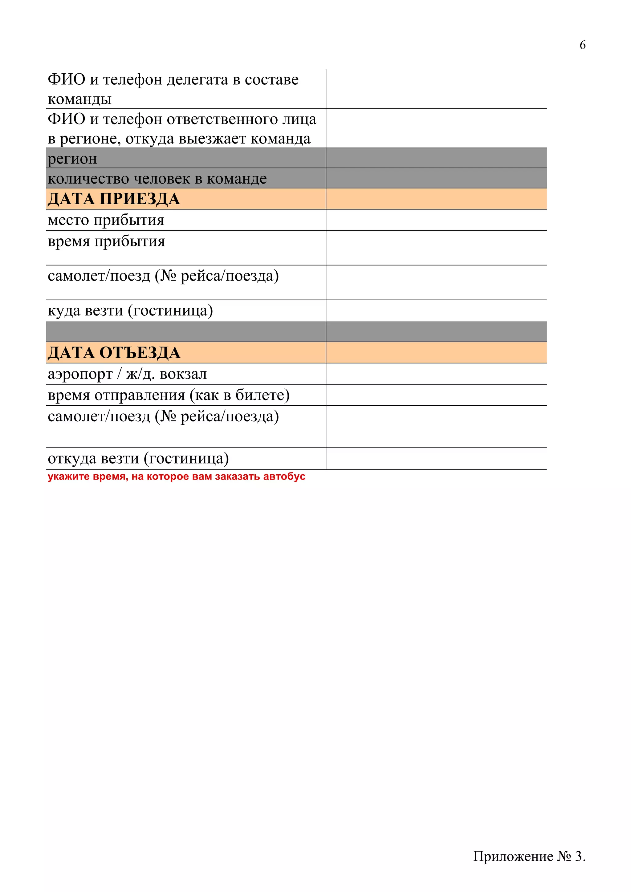 6
ФИО и телефон делегата в составе
команды
ФИО и телефон ответственного лица
в регионе, откуда выезжает команда
регион
количество человек в команде
ДАТА ПРИЕЗДА
место прибытия
время прибытия
самолет/поезд (№ рейса/поезда)
куда везти (гостиница)
ДАТА ОТЪЕЗДА
аэропорт / ж/д. вокзал
время отправления (как в билете)
самолет/поезд (№ рейса/поезда)
откуда везти (гостиница)
укажите время, на которое вам заказать автобус
Приложение № 3.
 