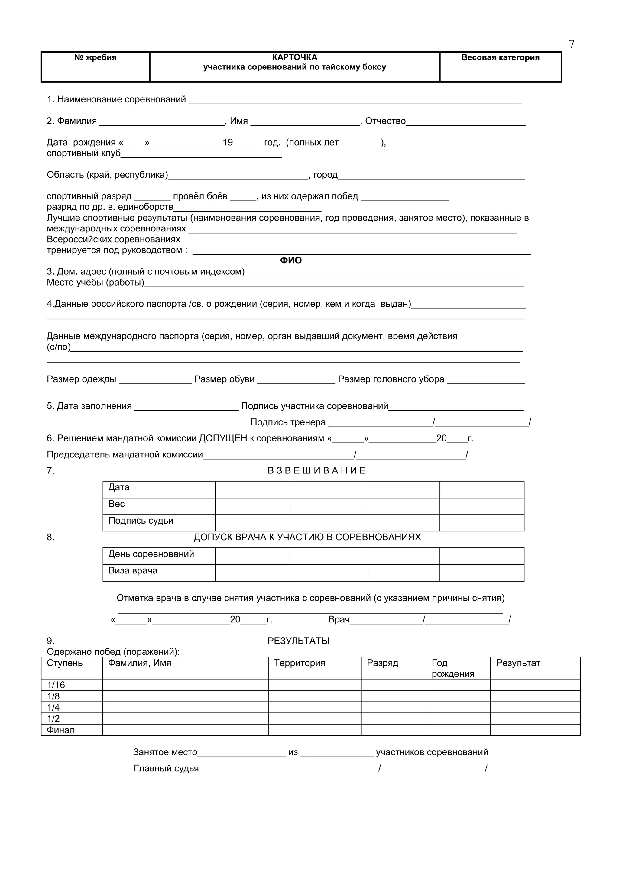 7
№ жребия КАРТОЧКА
участника соревнований по тайскому боксу
Весовая категория
1. Наименование соревнований ________________________________________________________________
2. Фамилия ________________________, Имя _____________________, Отчество_______________________
Дата рождения «____» _____________ 19______год. (полных лет________),
спортивный клуб_______________________________
Область (край, республика)___________________________, город____________________________________
спортивный разряд _______ провёл боёв _____, из них одержал побед _________________
разряд по др. в. единоборств________________________________
Лучшие спортивные результаты (наименования соревнования, год проведения, занятое место), показанные в
международных соревнованиях _______________________________________________________________
Всероссийских соревнованиях__________________________________________________________________
тренируется под руководством : _________________________________________________________________
ФИО
3. Дом. адрес (полный с почтовым индексом)______________________________________________________
Место учёбы (работы)_________________________________________________________________________
4.Данные российского паспорта /св. о рождении (серия, номер, кем и когда выдан)______________________
____________________________________________________________________________________________
Данные международного паспорта (серия, номер, орган выдавший документ, время действия
(с/по)_______________________________________________________________________________________
___________________________________________________________________________________________
Размер одежды ______________ Размер обуви _______________ Размер головного убора _______________
5. Дата заполнения ____________________ Подпись участника соревнований__________________________
Подпись тренера ____________________/__________________/
6. Решением мандатной комиссии ДОПУЩЕН к соревнованиям «______»_____________20____г.
Председатель мандатной комиссии_____________________________/_____________________/
7. В З В Е Ш И В А Н И Е
Дата
Вес
Подпись судьи
8. ДОПУСК ВРАЧА К УЧАСТИЮ В СОРЕВНОВАНИЯХ
День соревнований
Виза врача
Отметка врача в случае снятия участника с соревнований (с указанием причины снятия)
__________________________________________________________________________
«______»_______________20_____г. Врач______________/________________/
9. РЕЗУЛЬТАТЫ
Одержано побед (поражений):
Ступень Фамилия, Имя Территория Разряд Год
рождения
Результат
1/16
1/8
1/4
1/2
Финал
Занятое место_________________ из ______________ участников соревнований
Главный судья __________________________________/____________________/
 