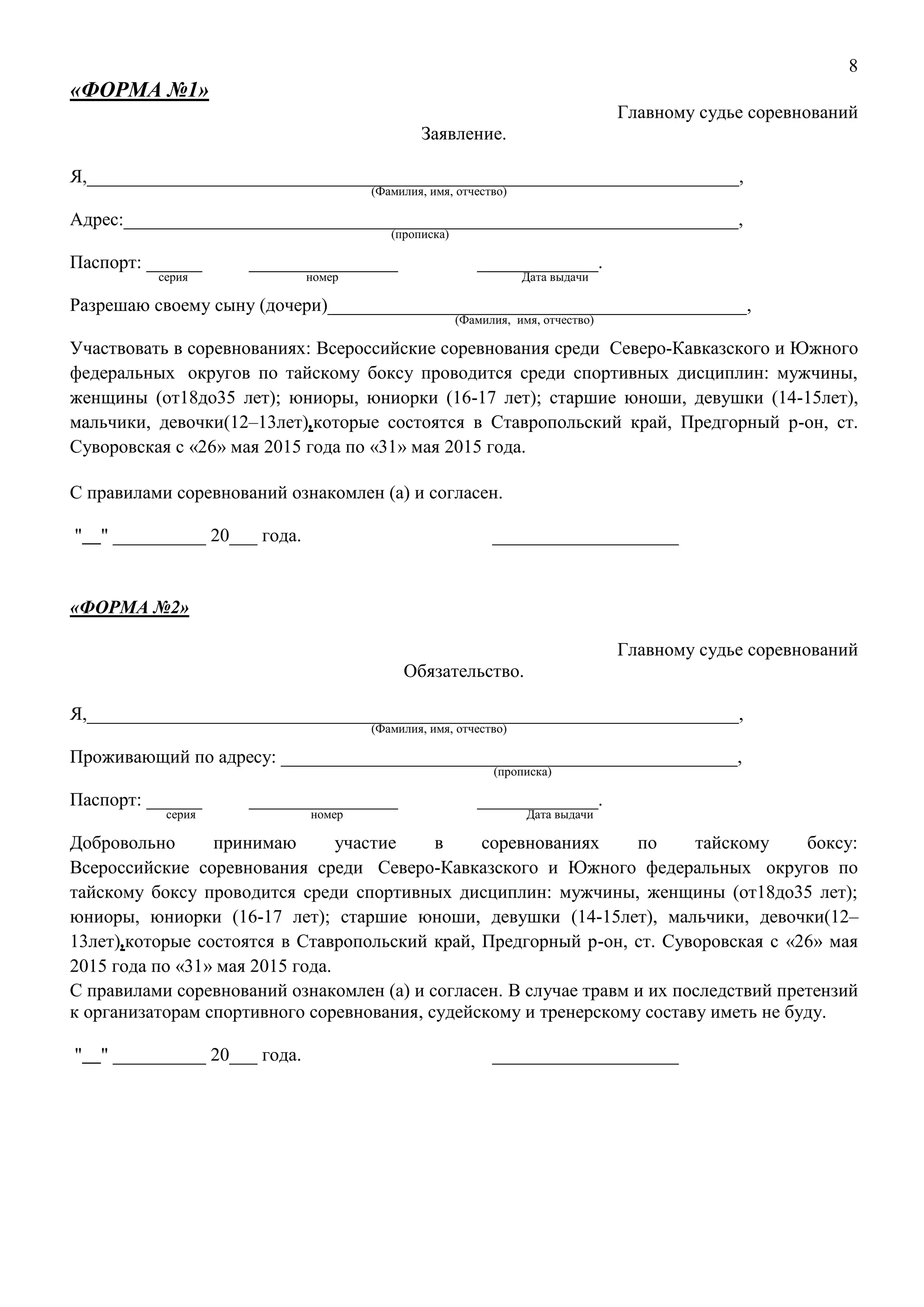 8
«ФОРМА №1»
Главному судье соревнований
Заявление.
Я,______________________________________________________________________,
(Фамилия, имя, отчество)
Адрес:__________________________________________________________________,
(прописка)
Паспорт: ______ ________________ _____________.
серия номер Дата выдачи
Разрешаю своему сыну (дочери)_____________________________________________,
(Фамилия, имя, отчество)
Участвовать в соревнованиях: Всероссийские соревнования среди Северо-Кавказского и Южного
федеральных округов по тайскому боксу проводится среди спортивных дисциплин: мужчины,
женщины (от18до35 лет); юниоры, юниорки (16-17 лет); старшие юноши, девушки (14-15лет),
мальчики, девочки(12–13лет),которые состоятся в Ставропольский край, Предгорный р-он, ст.
Суворовская с «26» мая 2015 года по «31» мая 2015 года.
С правилами соревнований ознакомлен (а) и согласен.
" " __________ 20___ года. ____________________
«ФОРМА №2»
Главному судье соревнований
Обязательство.
Я,______________________________________________________________________,
(Фамилия, имя, отчество)
Проживающий по адресу: _________________________________________________,
(прописка)
Паспорт: ______ ________________ _____________.
серия номер Дата выдачи
Добровольно принимаю участие в соревнованиях по тайскому боксу:
Всероссийские соревнования среди Северо-Кавказского и Южного федеральных округов по
тайскому боксу проводится среди спортивных дисциплин: мужчины, женщины (от18до35 лет);
юниоры, юниорки (16-17 лет); старшие юноши, девушки (14-15лет), мальчики, девочки(12–
13лет),которые состоятся в Ставропольский край, Предгорный р-он, ст. Суворовская с «26» мая
2015 года по «31» мая 2015 года.
С правилами соревнований ознакомлен (а) и согласен. В случае травм и их последствий претензий
к организаторам спортивного соревнования, судейскому и тренерскому составу иметь не буду.
" " __________ 20___ года. ____________________
 