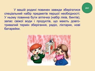 У вашій родині повинен завжди зберігатися
спеціальний набір предметів першої необхідності.
У ньому повинна бути аптечка (набір ліків, бинтів),
запас свіжої води і продуктів, що мають довго-
тривалий термін зберігання, радіо, ліхтарик, нові
батарейки.
Дій!
 