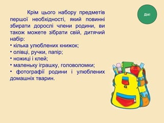 Крім цього набору предметів
першої необхідності, який повинні
збирати дорослі члени родини, ви
також можете зібрати свій, дитячий
набір:
• кілька улюблених книжок;
• олівці, ручки, папір;
• ножиці і клей;
• маленьку іграшку, головоломки;
• фотографії родини і улюблених
домашніх тварин.
Дій!
 