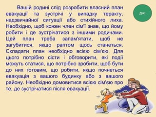 Вашій родині слід розробити власний план
евакуації та зустрічі у випадку теракту,
надзвичайної ситуації або стихійного лиха.
Необхідно, щоб кожен член сім'ї знав, що йому
робити і де зустрічатися з іншими родичами.
Цей план треба запам'ятати, щоб не
загубитися, якщо раптом щось станеться.
Складати план необхідно всією сім'єю. Для
цього потрібно сісти і обговорити, які події
можуть статися, що потрібно зробити, щоб бути
до них готовим, що робити, якщо почнеться
евакуація з вашого будинку або з вашого
району. Необхідно домовитися всією сім'єю про
те, де зустрічатися після евакуації.
Дій!
 