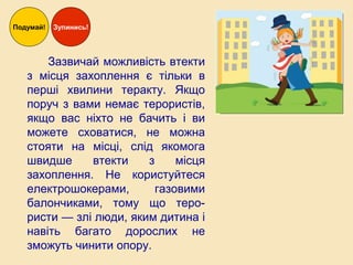 Зазвичай можливість втекти
з місця захоплення є тільки в
перші хвилини теракту. Якщо
поруч з вами немає терористів,
якщо вас ніхто не бачить і ви
можете сховатися, не можна
стояти на місці, слід якомога
швидше втекти з місця
захоплення. Не користуйтеся
електрошокерами, газовими
балончиками, тому що теро-
ристи — злі люди, яким дитина і
навіть багато дорослих не
зможуть чинити опору.
Подумай! Зупинись!
 
