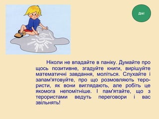 Ніколи не впадайте в паніку. Думайте про
щось позитивне, згадуйте книги, вирішуйте
математичні завдання, моліться. Слухайте і
запам'ятовуйте, про що розмовляють теро-
ристи, як вони виглядають, але робіть це
якомога непомітніше. І пам'ятайте, що з
терористами ведуть переговори і вас
звільнять!
Дій!
 