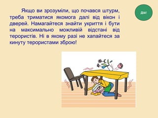 Якщо ви зрозуміли, що почався штурм,
треба триматися якомога далі від вікон і
дверей. Намагайтеся знайти укриття і бути
на максимально можливій відстані від
терористів. Ні в якому разі не хапайтеся за
кинуту терористами зброю!
Дій!
 