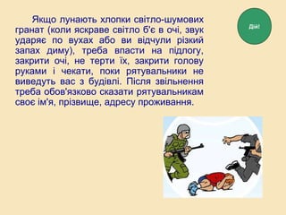 Якщо лунають хлопки світло-шумових
гранат (коли яскраве світло б'є в очі, звук
ударяє по вухах або ви відчули різкий
запах диму), треба впасти на підлогу,
закрити очі, не терти їх, закрити голову
руками і чекати, поки рятувальники не
виведуть вас з будівлі. Після звільнення
треба обов'язково сказати рятувальникам
своє ім'я, прізвище, адресу проживання.
Дій!
 