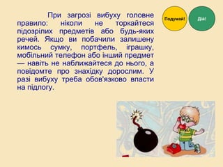 При загрозі вибуху головне
правило: ніколи не торкайтеся
підозрілих предметів або будь-яких
речей. Якщо ви побачили залишену
кимось сумку, портфель, іграшку,
мобільний телефон або інший предмет
— навіть не наближайтеся до нього, а
повідомте про знахідку дорослим. У
разі вибуху треба обов'язково впасти
на підлогу.
Дій!Подумай!
 