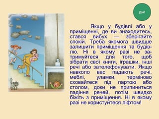 Якщо у будівлі або у
приміщенні, де ви знаходитесь,
стався вибух — зберігайте
спокій. Треба якомога швидше
залишити приміщення та будів-
лю. Ні в якому разі не за-
тримуйтеся для того, щоб
зібрати свої книги, іграшки, інші
речі або зателефонувати. Якщо
навколо вас падають речі,
меблі, уламки, терміново
сховайтеся під партою або
столом, доки не припиниться
падіння речей, потім швидко
біжіть з приміщення. Ні в якому
разі не користуйтеся ліфтом!
Дій!
 