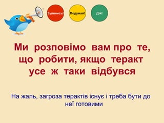 На жаль, загроза терактів існує і треба бути до
неї готовими
Зупинись! Дій!Подумай!
Ми розповімо вам про те,
що робити, якщо теракт
усе ж таки відбувся
 